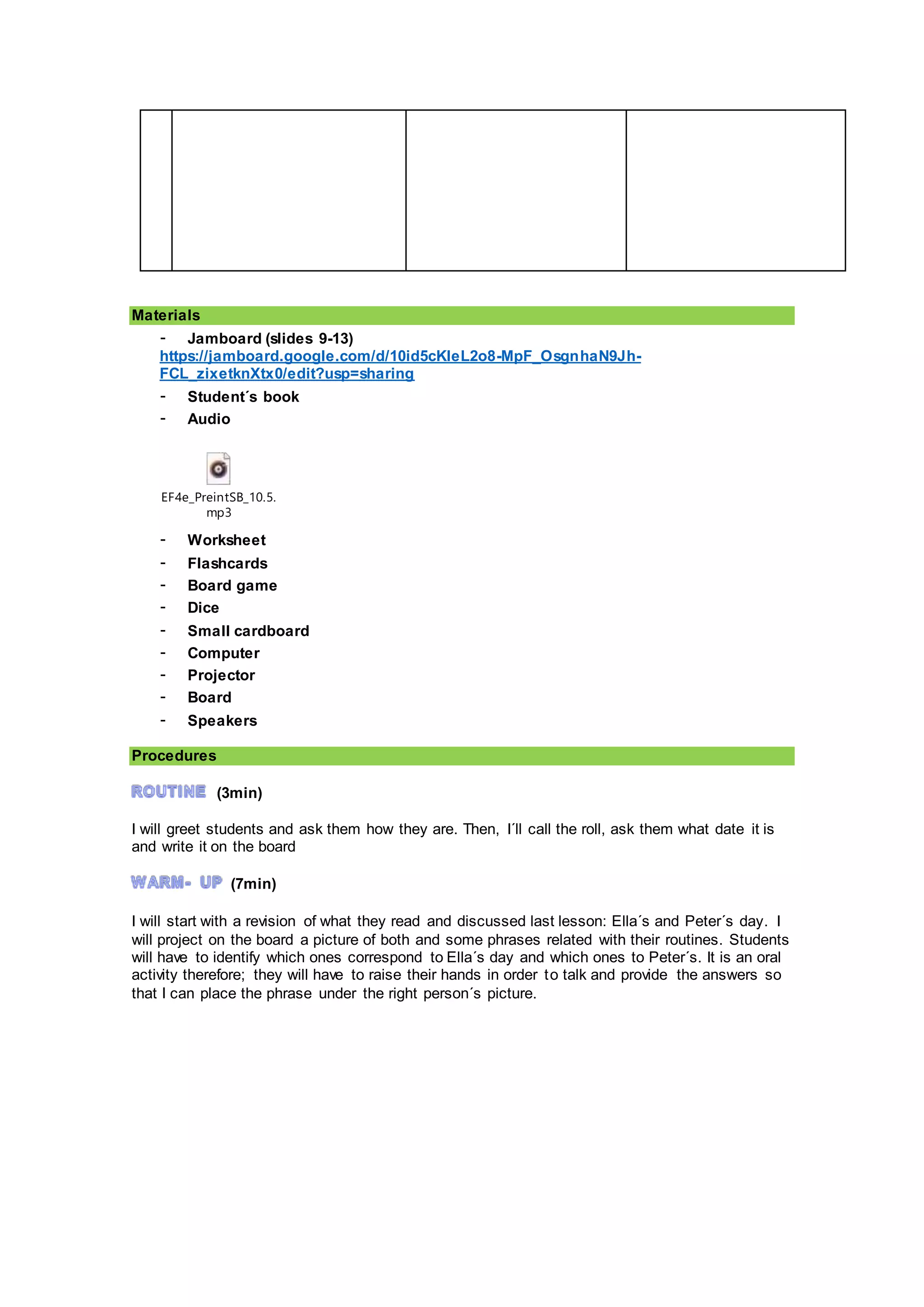 Materials
- Jamboard (slides 9-13)
https://jamboard.google.com/d/10id5cKleL2o8-MpF_OsgnhaN9Jh-
FCL_zixetknXtx0/edit?usp=sharing
- Student´s book
- Audio
EF4e_PreintSB_10.5.
mp3
- Worksheet
- Flashcards
- Board game
- Dice
- Small cardboard
- Computer
- Projector
- Board
- Speakers
Procedures
(3min)
I will greet students and ask them how they are. Then, I´ll call the roll, ask them what date it is
and write it on the board
(7min)
I will start with a revision of what they read and discussed last lesson: Ella´s and Peter´s day. I
will project on the board a picture of both and some phrases related with their routines. Students
will have to identify which ones correspond to Ella´s day and which ones to Peter´s. It is an oral
activity therefore; they will have to raise their hands in order to talk and provide the answers so
that I can place the phrase under the right person´s picture.
 