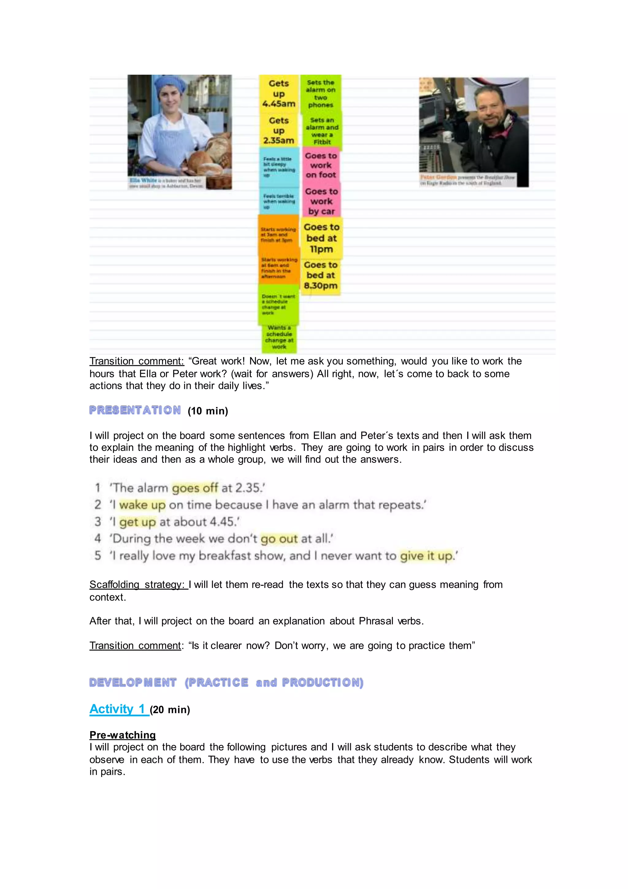 Transition comment: “Great work! Now, let me ask you something, would you like to work the
hours that Ella or Peter work? (wait for answers) All right, now, let´s come to back to some
actions that they do in their daily lives.”
(10 min)
I will project on the board some sentences from Ellan and Peter´s texts and then I will ask them
to explain the meaning of the highlight verbs. They are going to work in pairs in order to discuss
their ideas and then as a whole group, we will find out the answers.
Scaffolding strategy: I will let them re-read the texts so that they can guess meaning from
context.
After that, I will project on the board an explanation about Phrasal verbs.
Transition comment: “Is it clearer now? Don’t worry, we are going to practice them”
Activity 1 (20 min)
Pre-watching
I will project on the board the following pictures and I will ask students to describe what they
observe in each of them. They have to use the verbs that they already know. Students will work
in pairs.
 