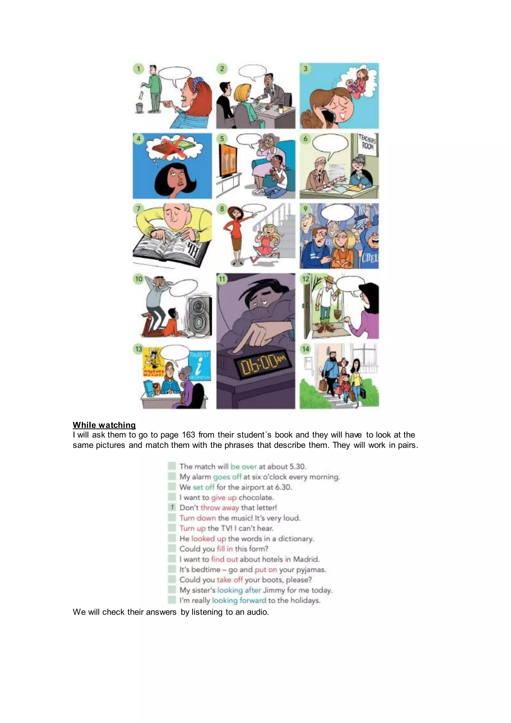 While watching
I will ask them to go to page 163 from their student´s book and they will have to look at the
same pictures and match them with the phrases that describe them. They will work in pairs.
We will check their answers by listening to an audio.
 