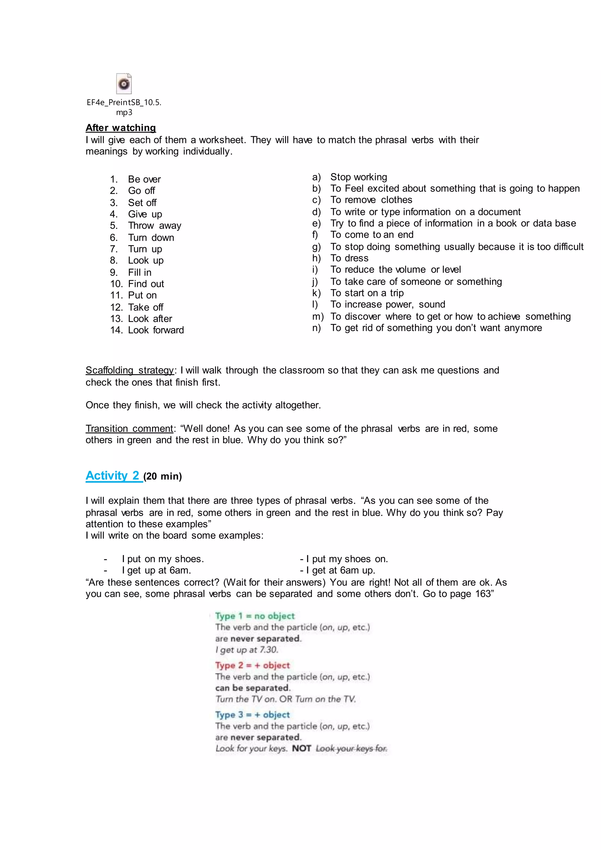 EF4e_PreintSB_10.5.
mp3
After watching
I will give each of them a worksheet. They will have to match the phrasal verbs with their
meanings by working individually.
Scaffolding strategy: I will walk through the classroom so that they can ask me questions and
check the ones that finish first.
Once they finish, we will check the activity altogether.
Transition comment: “Well done! As you can see some of the phrasal verbs are in red, some
others in green and the rest in blue. Why do you think so?”
Activity 2 (20 min)
I will explain them that there are three types of phrasal verbs. “As you can see some of the
phrasal verbs are in red, some others in green and the rest in blue. Why do you think so? Pay
attention to these examples”
I will write on the board some examples:
- I put on my shoes. - I put my shoes on.
- I get up at 6am. - I get at 6am up.
“Are these sentences correct? (Wait for their answers) You are right! Not all of them are ok. As
you can see, some phrasal verbs can be separated and some others don’t. Go to page 163”
1. Be over
2. Go off
3. Set off
4. Give up
5. Throw away
6. Turn down
7. Turn up
8. Look up
9. Fill in
10. Find out
11. Put on
12. Take off
13. Look after
14. Look forward
a) Stop working
b) To Feel excited about something that is going to happen
c) To remove clothes
d) To write or type information on a document
e) Try to find a piece of information in a book or data base
f) To come to an end
g) To stop doing something usually because it is too difficult
h) To dress
i) To reduce the volume or level
j) To take care of someone or something
k) To start on a trip
l) To increase power, sound
m) To discover where to get or how to achieve something
n) To get rid of something you don’t want anymore
 