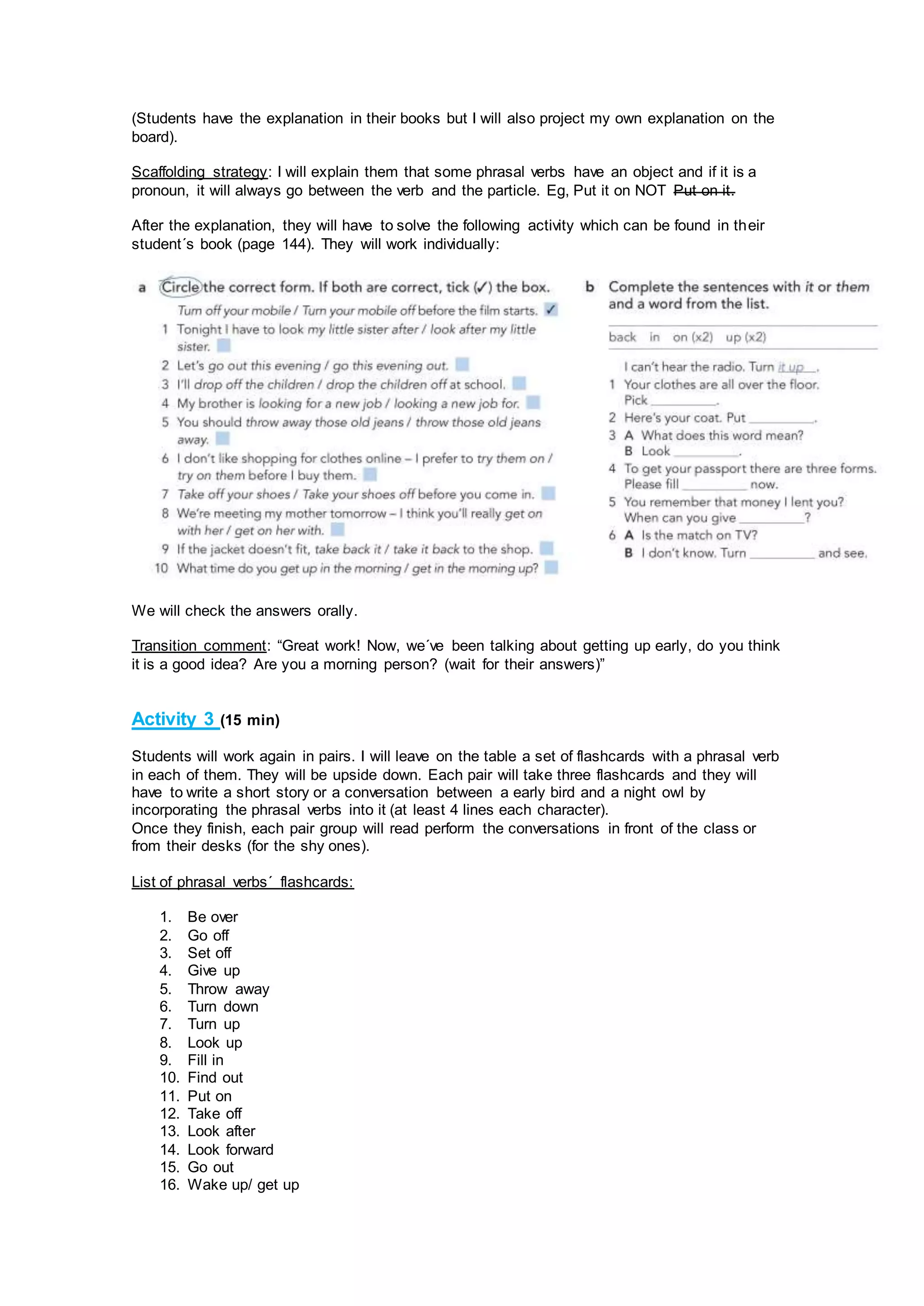 (Students have the explanation in their books but I will also project my own explanation on the
board).
Scaffolding strategy: I will explain them that some phrasal verbs have an object and if it is a
pronoun, it will always go between the verb and the particle. Eg, Put it on NOT Put on it.
After the explanation, they will have to solve the following activity which can be found in their
student´s book (page 144). They will work individually:
We will check the answers orally.
Transition comment: “Great work! Now, we´ve been talking about getting up early, do you think
it is a good idea? Are you a morning person? (wait for their answers)”
Activity 3 (15 min)
Students will work again in pairs. I will leave on the table a set of flashcards with a phrasal verb
in each of them. They will be upside down. Each pair will take three flashcards and they will
have to write a short story or a conversation between a early bird and a night owl by
incorporating the phrasal verbs into it (at least 4 lines each character).
Once they finish, each pair group will read perform the conversations in front of the class or
from their desks (for the shy ones).
List of phrasal verbs´ flashcards:
1. Be over
2. Go off
3. Set off
4. Give up
5. Throw away
6. Turn down
7. Turn up
8. Look up
9. Fill in
10. Find out
11. Put on
12. Take off
13. Look after
14. Look forward
15. Go out
16. Wake up/ get up
 