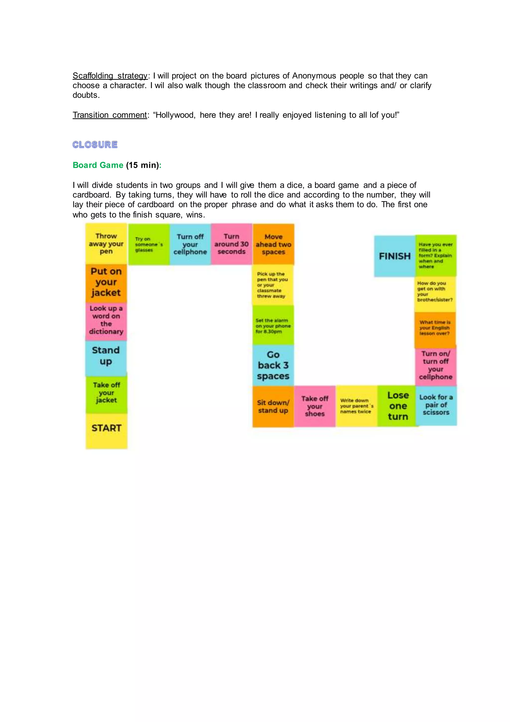 Scaffolding strategy: I will project on the board pictures of Anonymous people so that they can
choose a character. I wil also walk though the classroom and check their writings and/ or clarify
doubts.
Transition comment: “Hollywood, here they are! I really enjoyed listening to all lof you!”
Board Game (15 min):
I will divide students in two groups and I will give them a dice, a board game and a piece of
cardboard. By taking turns, they will have to roll the dice and according to the number, they will
lay their piece of cardboard on the proper phrase and do what it asks them to do. The first one
who gets to the finish square, wins.
 