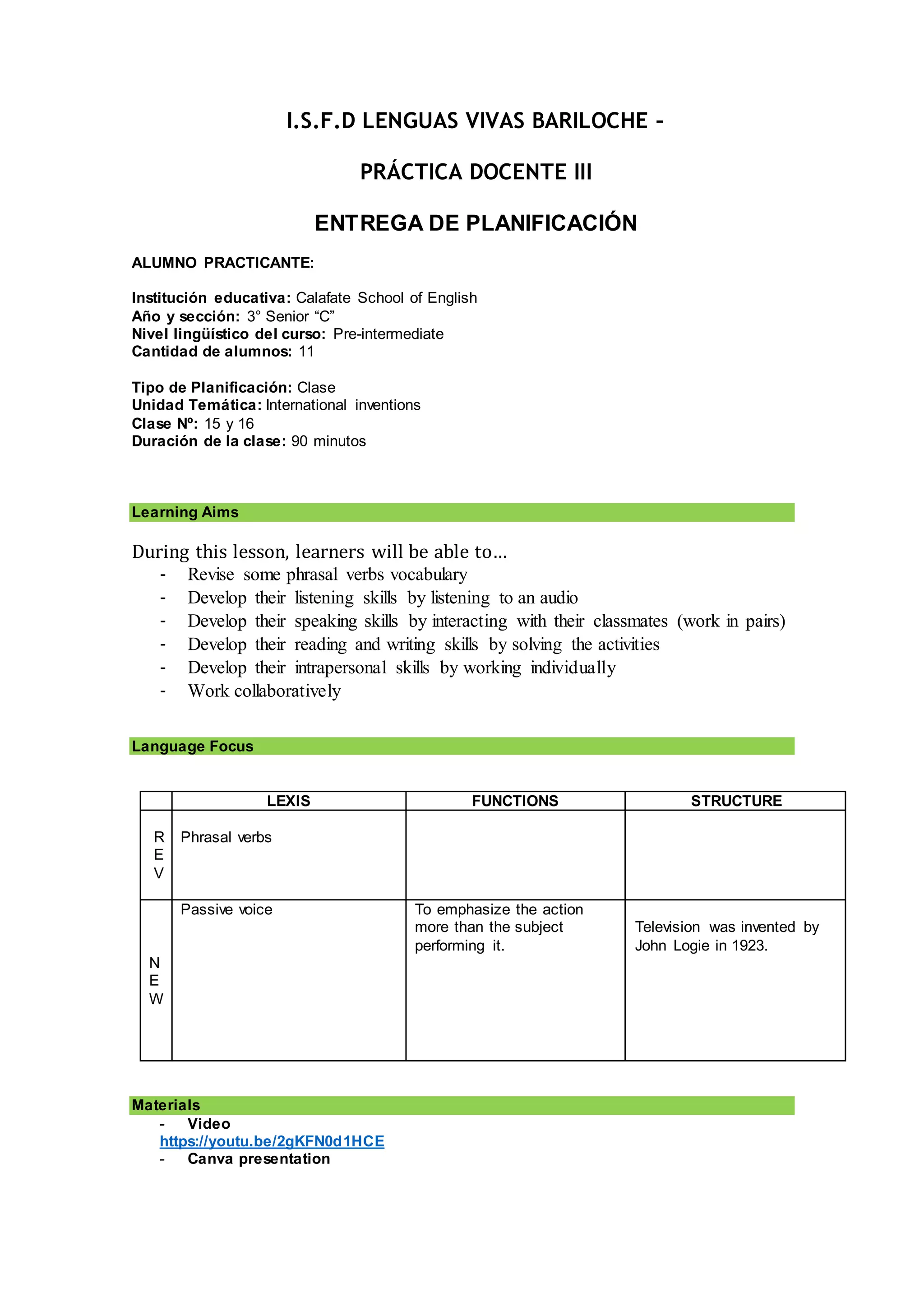 I.S.F.D LENGUAS VIVAS BARILOCHE –
PRÁCTICA DOCENTE III
ENTREGA DE PLANIFICACIÓN
ALUMNO PRACTICANTE:
Institución educativa: Calafate School of English
Año y sección: 3° Senior “C”
Nivel lingüístico del curso: Pre-intermediate
Cantidad de alumnos: 11
Tipo de Planificación: Clase
Unidad Temática: International inventions
Clase Nº: 15 y 16
Duración de la clase: 90 minutos
Learning Aims
During this lesson, learners will be able to…
- Revise some phrasal verbs vocabulary
- Develop their listening skills by listening to an audio
- Develop their speaking skills by interacting with their classmates (work in pairs)
- Develop their reading and writing skills by solving the activities
- Develop their intrapersonal skills by working individually
- Work collaboratively
Language Focus
LEXIS FUNCTIONS STRUCTURE
R
E
V
Phrasal verbs
N
E
W
Passive voice To emphasize the action
more than the subject
performing it.
Television was invented by
John Logie in 1923.
Materials
- Video
https://youtu.be/2gKFN0d1HCE
- Canva presentation
 