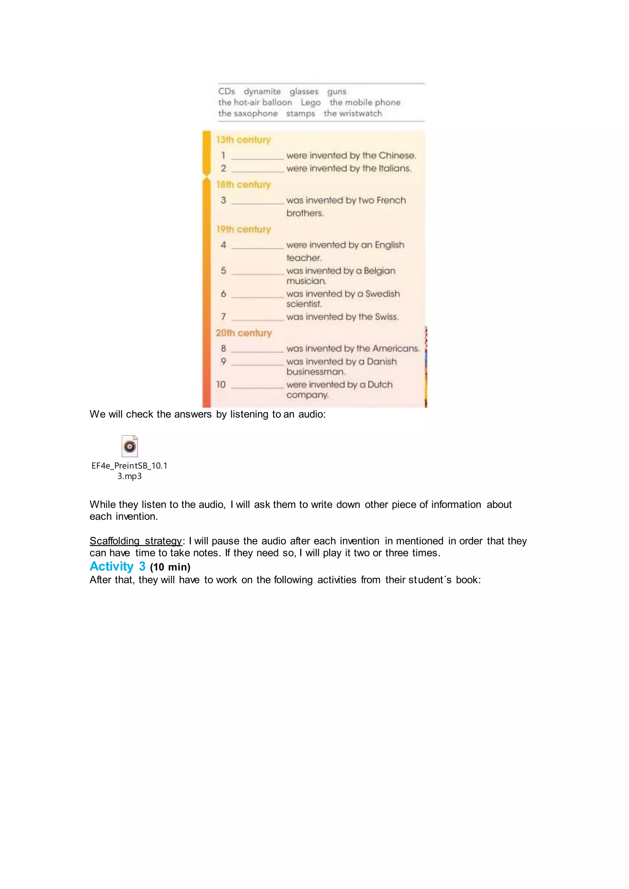 We will check the answers by listening to an audio:
EF4e_PreintSB_10.1
3.mp3
While they listen to the audio, I will ask them to write down other piece of information about
each invention.
Scaffolding strategy: I will pause the audio after each invention in mentioned in order that they
can have time to take notes. If they need so, I will play it two or three times.
Activity 3 (10 min)
After that, they will have to work on the following activities from their student´s book:
 