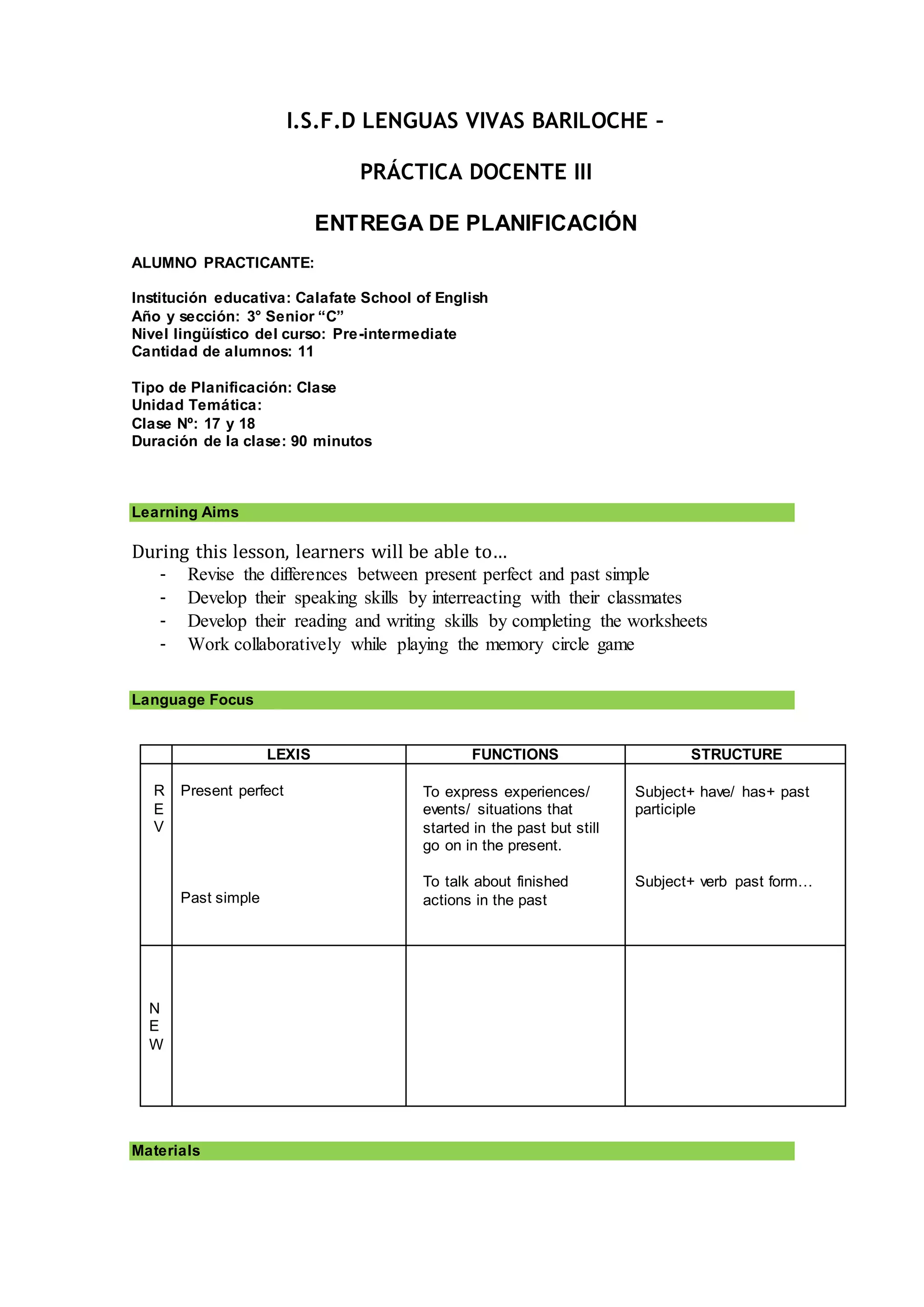 I.S.F.D LENGUAS VIVAS BARILOCHE –
PRÁCTICA DOCENTE III
ENTREGA DE PLANIFICACIÓN
ALUMNO PRACTICANTE:
Institución educativa: Calafate School of English
Año y sección: 3° Senior “C”
Nivel lingüístico del curso: Pre-intermediate
Cantidad de alumnos: 11
Tipo de Planificación: Clase
Unidad Temática:
Clase Nº: 17 y 18
Duración de la clase: 90 minutos
Learning Aims
During this lesson, learners will be able to…
- Revise the differences between present perfect and past simple
- Develop their speaking skills by interreacting with their classmates
- Develop their reading and writing skills by completing the worksheets
- Work collaboratively while playing the memory circle game
Language Focus
LEXIS FUNCTIONS STRUCTURE
R
E
V
Present perfect
Past simple
To express experiences/
events/ situations that
started in the past but still
go on in the present.
To talk about finished
actions in the past
Subject+ have/ has+ past
participle
Subject+ verb past form…
N
E
W
Materials
 