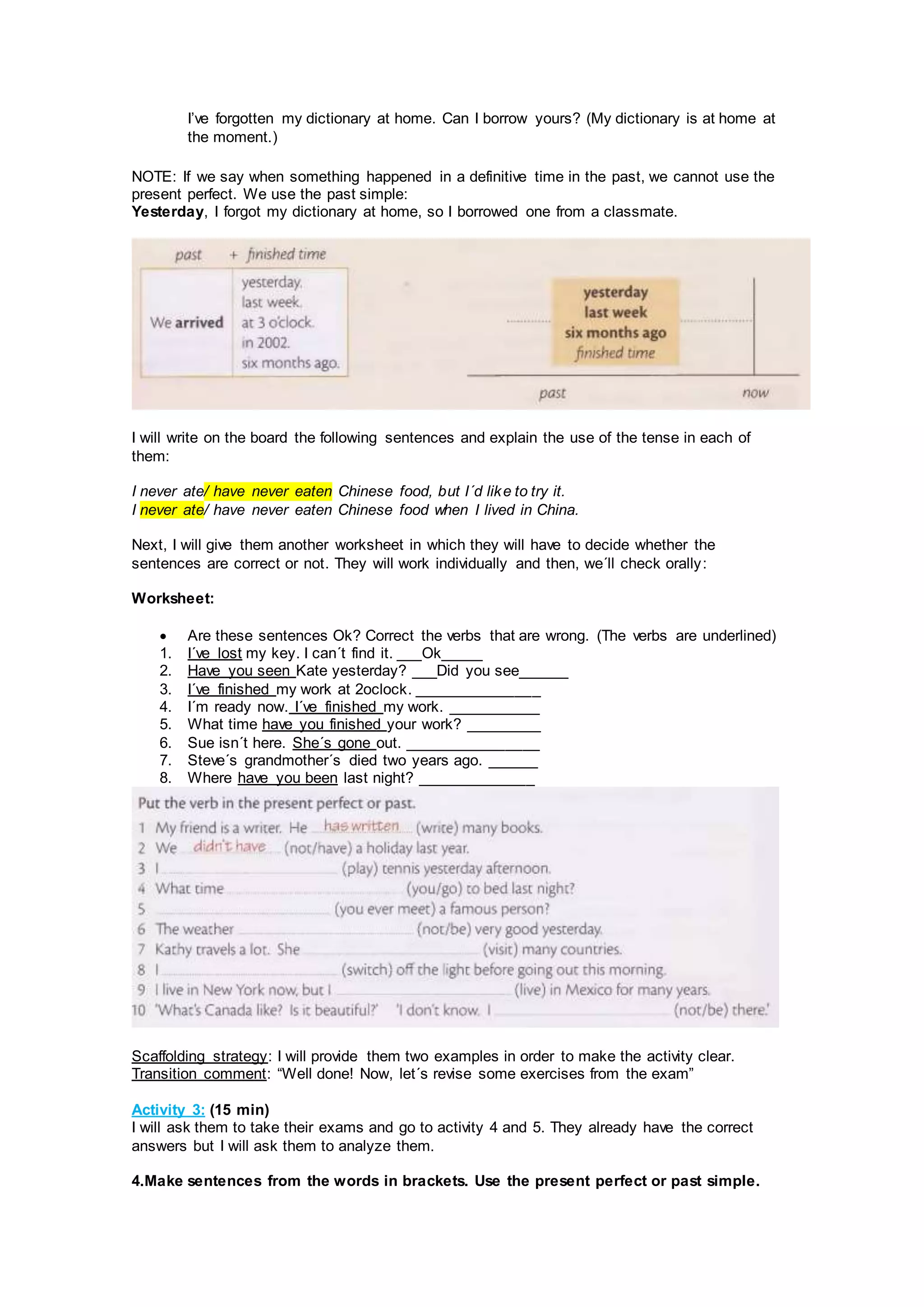 I’ve forgotten my dictionary at home. Can I borrow yours? (My dictionary is at home at
the moment.)
NOTE: If we say when something happened in a definitive time in the past, we cannot use the
present perfect. We use the past simple:
Yesterday, I forgot my dictionary at home, so I borrowed one from a classmate.
I will write on the board the following sentences and explain the use of the tense in each of
them:
I never ate/ have never eaten Chinese food, but I´d like to try it.
I never ate/ have never eaten Chinese food when I lived in China.
Next, I will give them another worksheet in which they will have to decide whether the
sentences are correct or not. They will work individually and then, we´ll check orally:
Worksheet:
 Are these sentences Ok? Correct the verbs that are wrong. (The verbs are underlined)
1. I´ve lost my key. I can´t find it. ___Ok_____
2. Have you seen Kate yesterday? ___Did you see______
3. I´ve finished my work at 2oclock. _______________
4. I´m ready now. I´ve finished my work. ___________
5. What time have you finished your work? _________
6. Sue isn´t here. She´s gone out. ________________
7. Steve´s grandmother´s died two years ago. ______
8. Where have you been last night? ______________
Scaffolding strategy: I will provide them two examples in order to make the activity clear.
Transition comment: “Well done! Now, let´s revise some exercises from the exam”
Activity 3: (15 min)
I will ask them to take their exams and go to activity 4 and 5. They already have the correct
answers but I will ask them to analyze them.
4.Make sentences from the words in brackets. Use the present perfect or past simple.
 