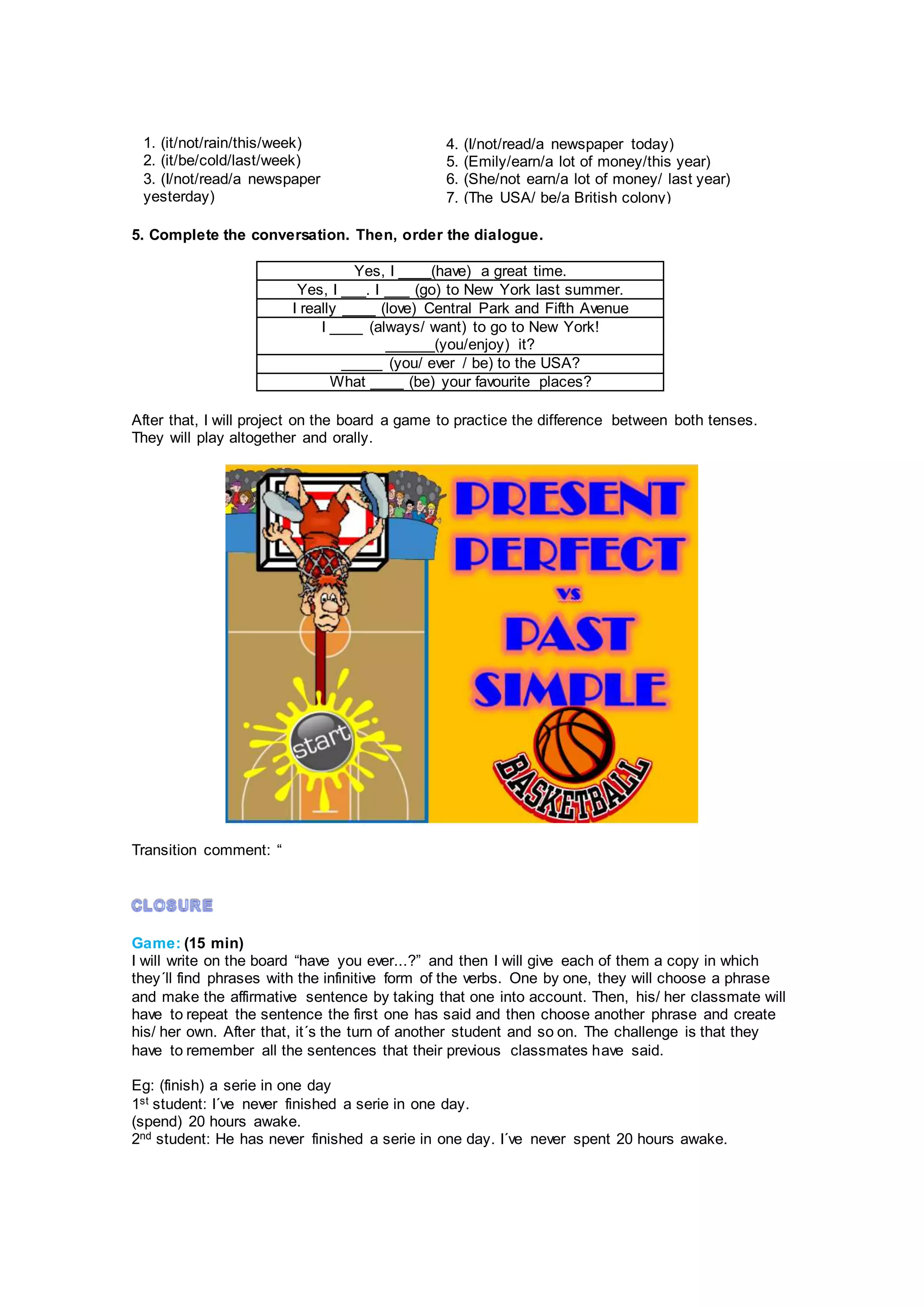 5. Complete the conversation. Then, order the dialogue.
Yes, I ____(have) a great time.
Yes, I ___. I ___ (go) to New York last summer.
I really ____ (love) Central Park and Fifth Avenue
I ____ (always/ want) to go to New York!
______(you/enjoy) it?
_____ (you/ ever / be) to the USA?
What ____ (be) your favourite places?
After that, I will project on the board a game to practice the difference between both tenses.
They will play altogether and orally.
Transition comment: “
Game: (15 min)
I will write on the board “have you ever...?” and then I will give each of them a copy in which
they´ll find phrases with the infinitive form of the verbs. One by one, they will choose a phrase
and make the affirmative sentence by taking that one into account. Then, his/ her classmate will
have to repeat the sentence the first one has said and then choose another phrase and create
his/ her own. After that, it´s the turn of another student and so on. The challenge is that they
have to remember all the sentences that their previous classmates have said.
Eg: (finish) a serie in one day
1st student: I´ve never finished a serie in one day.
(spend) 20 hours awake.
2nd student: He has never finished a serie in one day. I´ve never spent 20 hours awake.
1. (it/not/rain/this/week)
2. (it/be/cold/last/week)
3. (I/not/read/a newspaper
yesterday)
4. (I/not/read/a newspaper today)
5. (Emily/earn/a lot of money/this year)
6. (She/not earn/a lot of money/ last year)
7. (The USA/ be/a British colony)
 