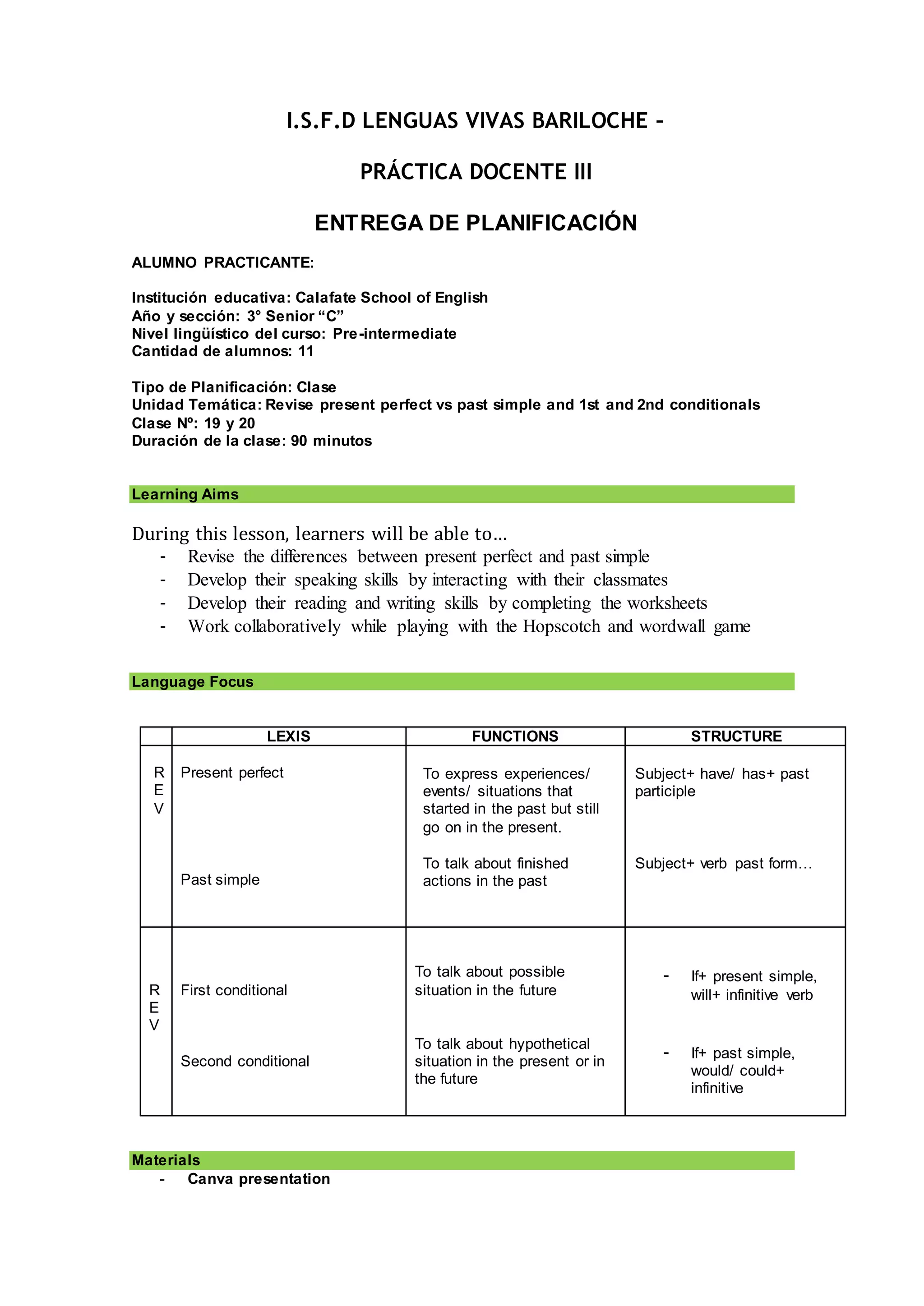 I.S.F.D LENGUAS VIVAS BARILOCHE –
PRÁCTICA DOCENTE III
ENTREGA DE PLANIFICACIÓN
ALUMNO PRACTICANTE:
Institución educativa: Calafate School of English
Año y sección: 3° Senior “C”
Nivel lingüístico del curso: Pre-intermediate
Cantidad de alumnos: 11
Tipo de Planificación: Clase
Unidad Temática: Revise present perfect vs past simple and 1st and 2nd conditionals
Clase Nº: 19 y 20
Duración de la clase: 90 minutos
Learning Aims
During this lesson, learners will be able to…
- Revise the differences between present perfect and past simple
- Develop their speaking skills by interacting with their classmates
- Develop their reading and writing skills by completing the worksheets
- Work collaboratively while playing with the Hopscotch and wordwall game
Language Focus
LEXIS FUNCTIONS STRUCTURE
R
E
V
Present perfect
Past simple
To express experiences/
events/ situations that
started in the past but still
go on in the present.
To talk about finished
actions in the past
Subject+ have/ has+ past
participle
Subject+ verb past form…
R
E
V
First conditional
Second conditional
To talk about possible
situation in the future
To talk about hypothetical
situation in the present or in
the future
- If+ present simple,
will+ infinitive verb
- If+ past simple,
would/ could+
infinitive
Materials
- Canva presentation
 