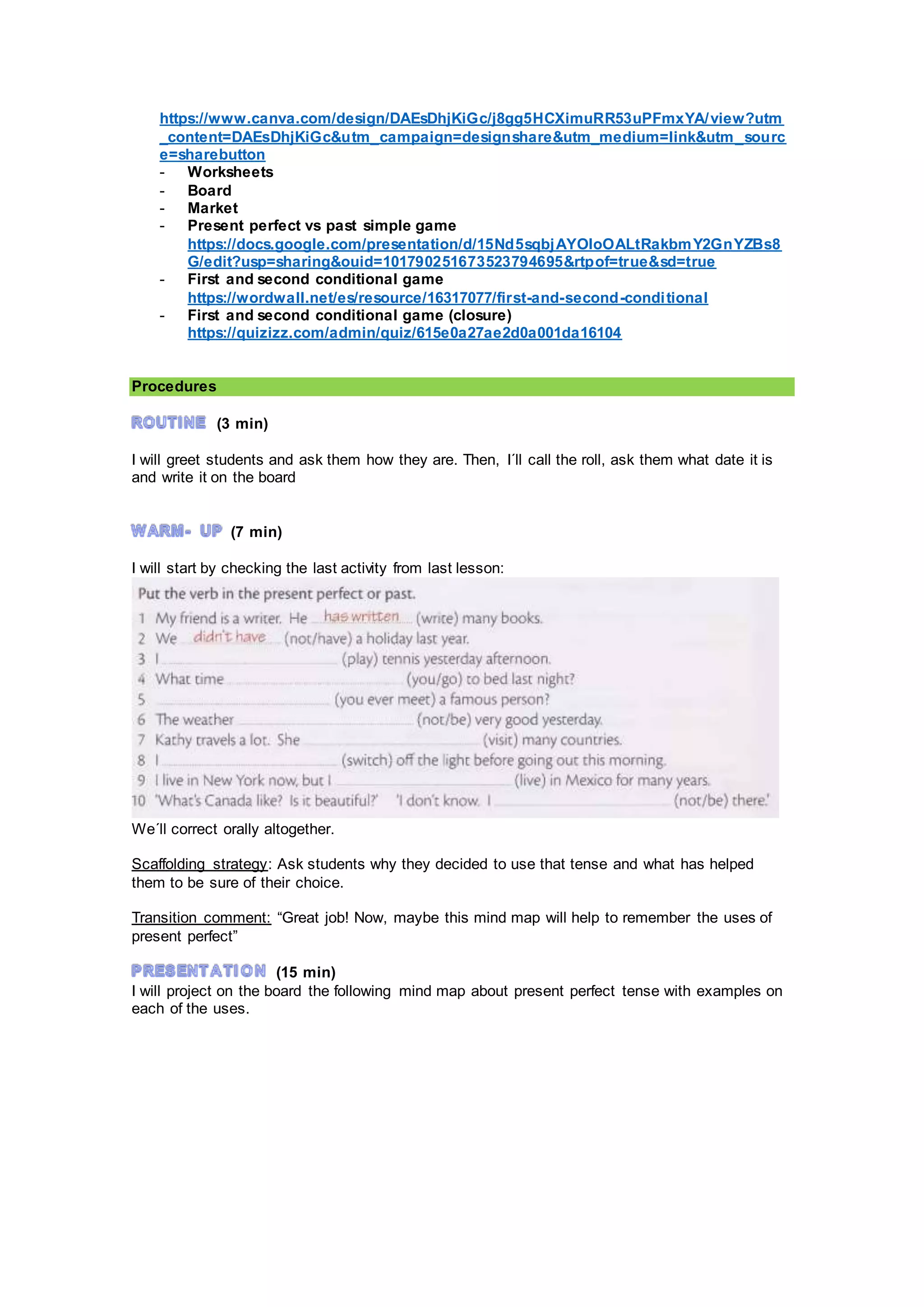 https://www.canva.com/design/DAEsDhjKiGc/j8gg5HCXimuRR53uPFmxYA/view?utm
_content=DAEsDhjKiGc&utm_campaign=designshare&utm_medium=link&utm_sourc
e=sharebutton
- Worksheets
- Board
- Market
- Present perfect vs past simple game
https://docs.google.com/presentation/d/15Nd5sqbjAYOIoOALtRakbmY2GnYZBs8
G/edit?usp=sharing&ouid=101790251673523794695&rtpof=true&sd=true
- First and second conditional game
https://wordwall.net/es/resource/16317077/first-and-second-conditional
- First and second conditional game (closure)
https://quizizz.com/admin/quiz/615e0a27ae2d0a001da16104
Procedures
(3 min)
I will greet students and ask them how they are. Then, I´ll call the roll, ask them what date it is
and write it on the board
(7 min)
I will start by checking the last activity from last lesson:
We´ll correct orally altogether.
Scaffolding strategy: Ask students why they decided to use that tense and what has helped
them to be sure of their choice.
Transition comment: “Great job! Now, maybe this mind map will help to remember the uses of
present perfect”
(15 min)
I will project on the board the following mind map about present perfect tense with examples on
each of the uses.
 