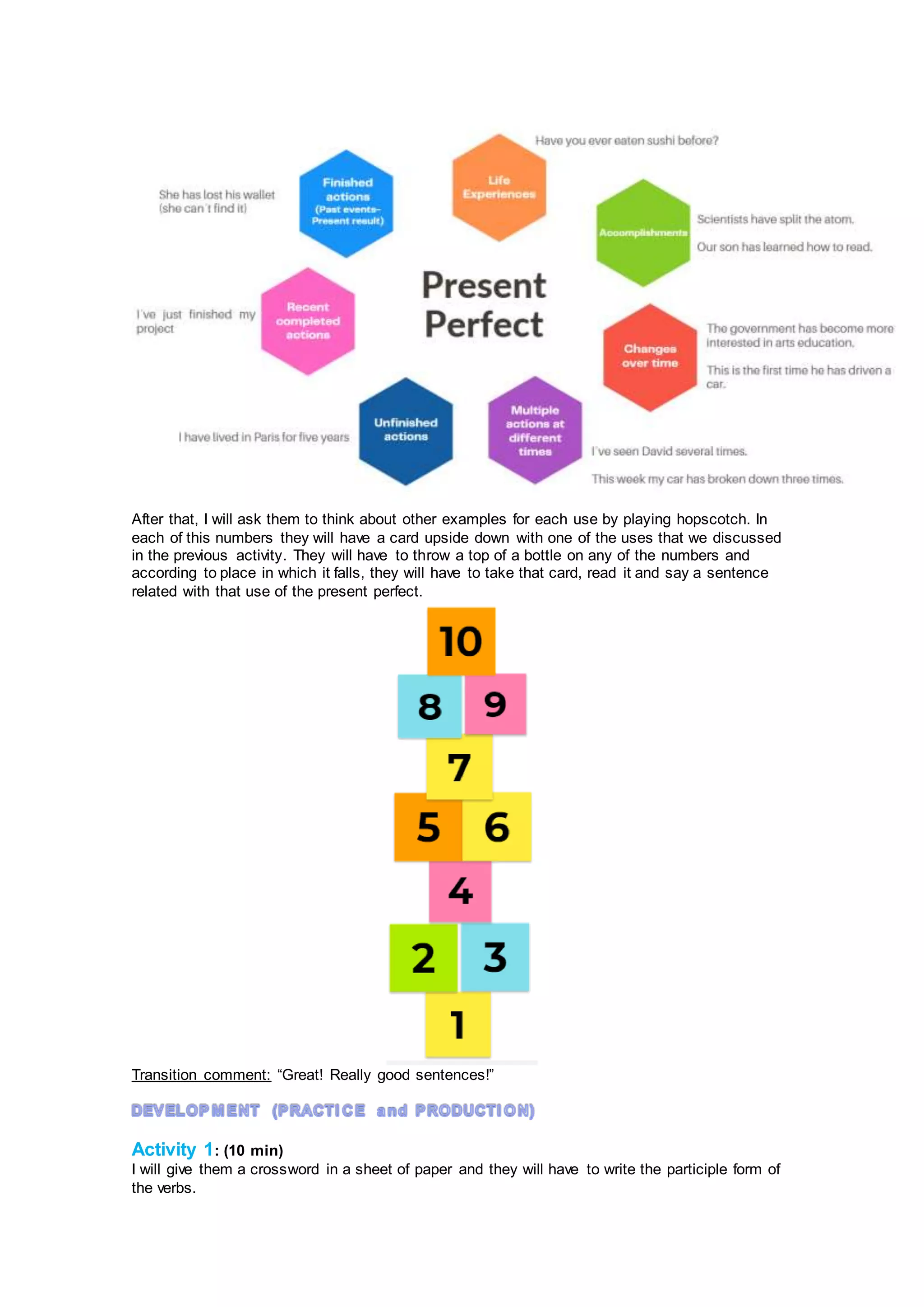 After that, I will ask them to think about other examples for each use by playing hopscotch. In
each of this numbers they will have a card upside down with one of the uses that we discussed
in the previous activity. They will have to throw a top of a bottle on any of the numbers and
according to place in which it falls, they will have to take that card, read it and say a sentence
related with that use of the present perfect.
Transition comment: “Great! Really good sentences!”
Activity 1: (10 min)
I will give them a crossword in a sheet of paper and they will have to write the participle form of
the verbs.
 