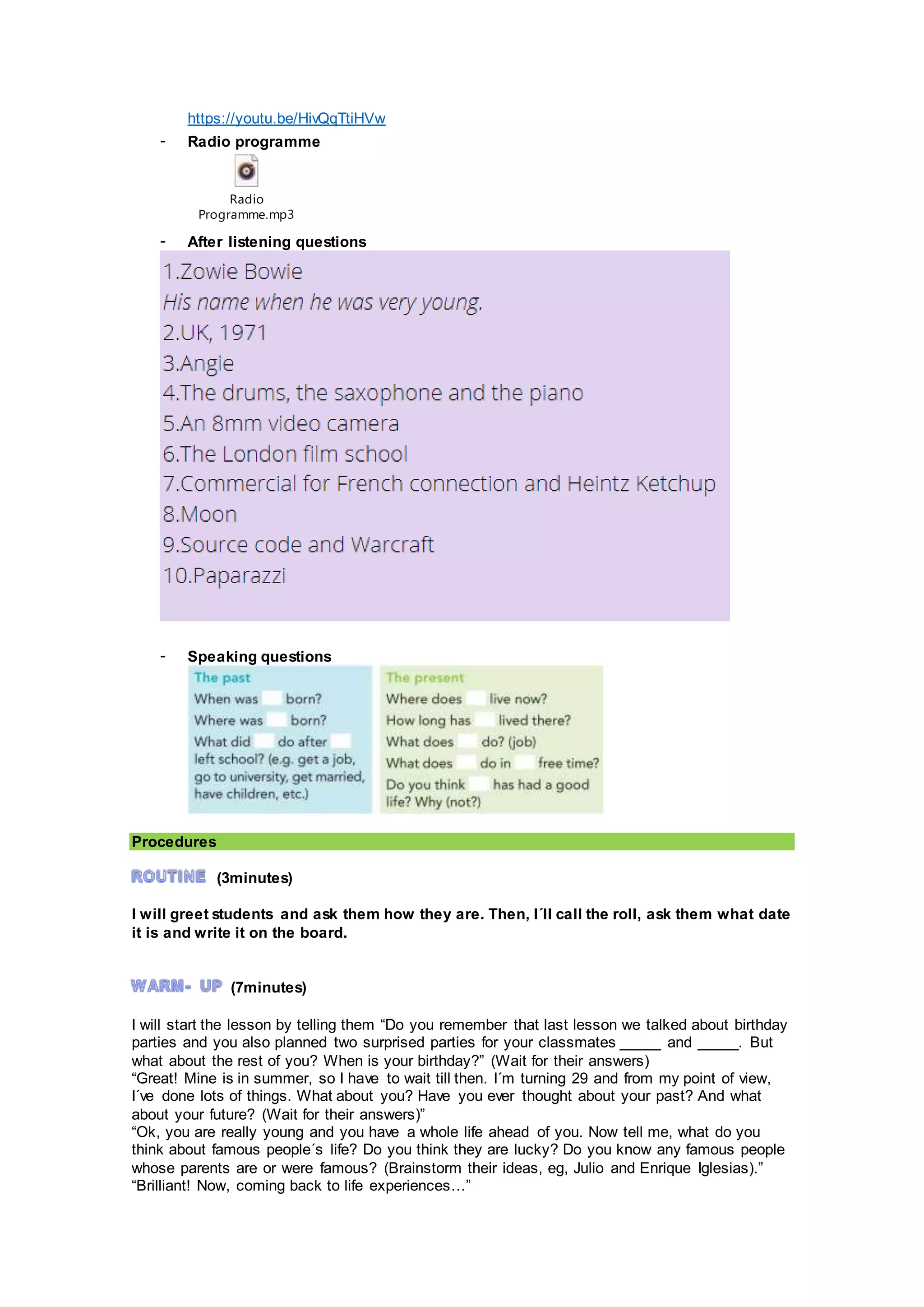 https://youtu.be/HivQqTtiHVw
- Radio programme
Radio
Programme.mp3
- After listening questions
- Speaking questions
Procedures
(3minutes)
I will greet students and ask them how they are. Then, I´ll call the roll, ask them what date
it is and write it on the board.
(7minutes)
I will start the lesson by telling them “Do you remember that last lesson we talked about birthday
parties and you also planned two surprised parties for your classmates _____ and _____. But
what about the rest of you? When is your birthday?” (Wait for their answers)
“Great! Mine is in summer, so I have to wait till then. I´m turning 29 and from my point of view,
I´ve done lots of things. What about you? Have you ever thought about your past? And what
about your future? (Wait for their answers)”
“Ok, you are really young and you have a whole life ahead of you. Now tell me, what do you
think about famous people´s life? Do you think they are lucky? Do you know any famous people
whose parents are or were famous? (Brainstorm their ideas, eg, Julio and Enrique Iglesias).”
“Brilliant! Now, coming back to life experiences…”
 
