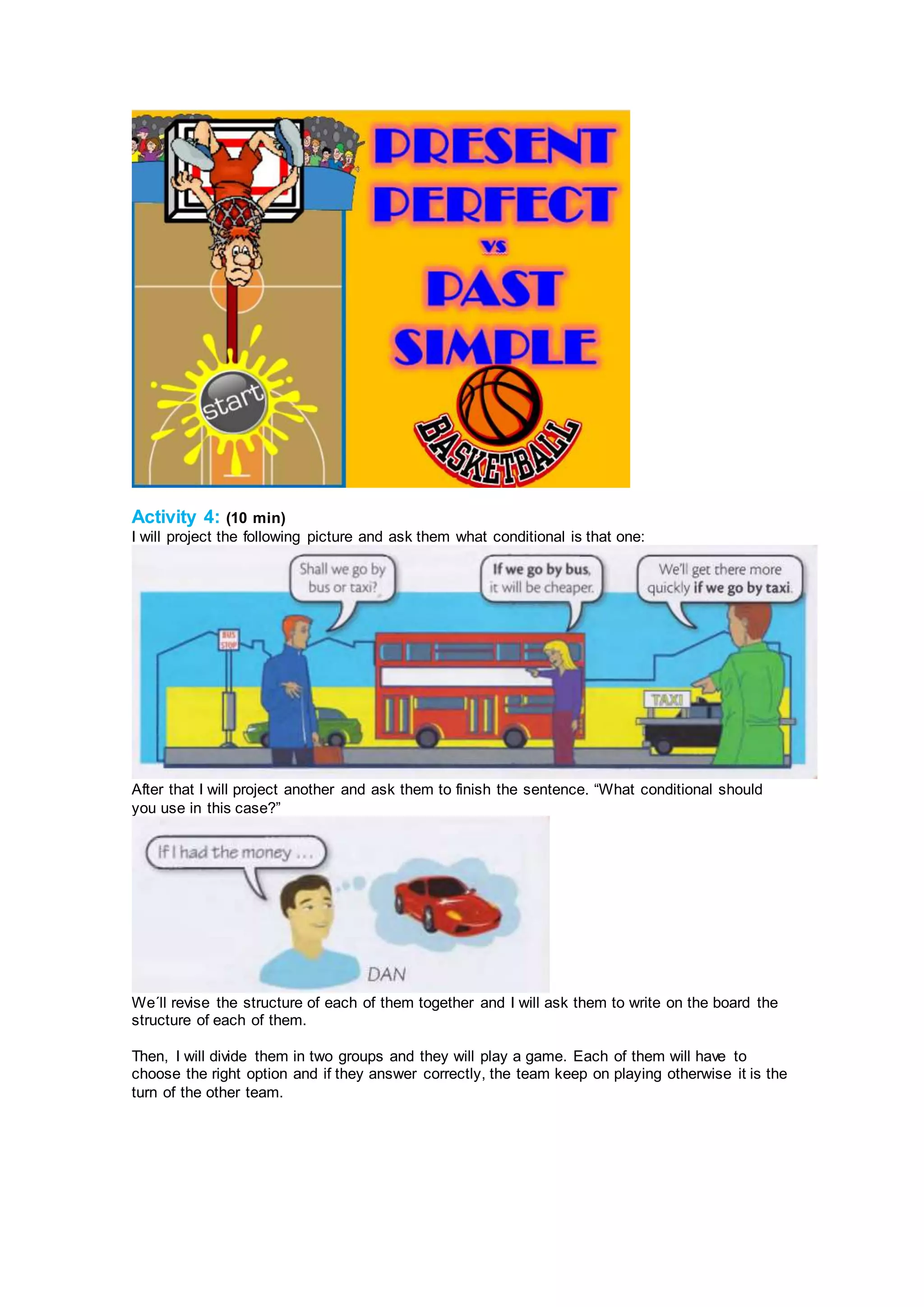 Activity 4: (10 min)
I will project the following picture and ask them what conditional is that one:
After that I will project another and ask them to finish the sentence. “What conditional should
you use in this case?”
We´ll revise the structure of each of them together and I will ask them to write on the board the
structure of each of them.
Then, I will divide them in two groups and they will play a game. Each of them will have to
choose the right option and if they answer correctly, the team keep on playing otherwise it is the
turn of the other team.
 