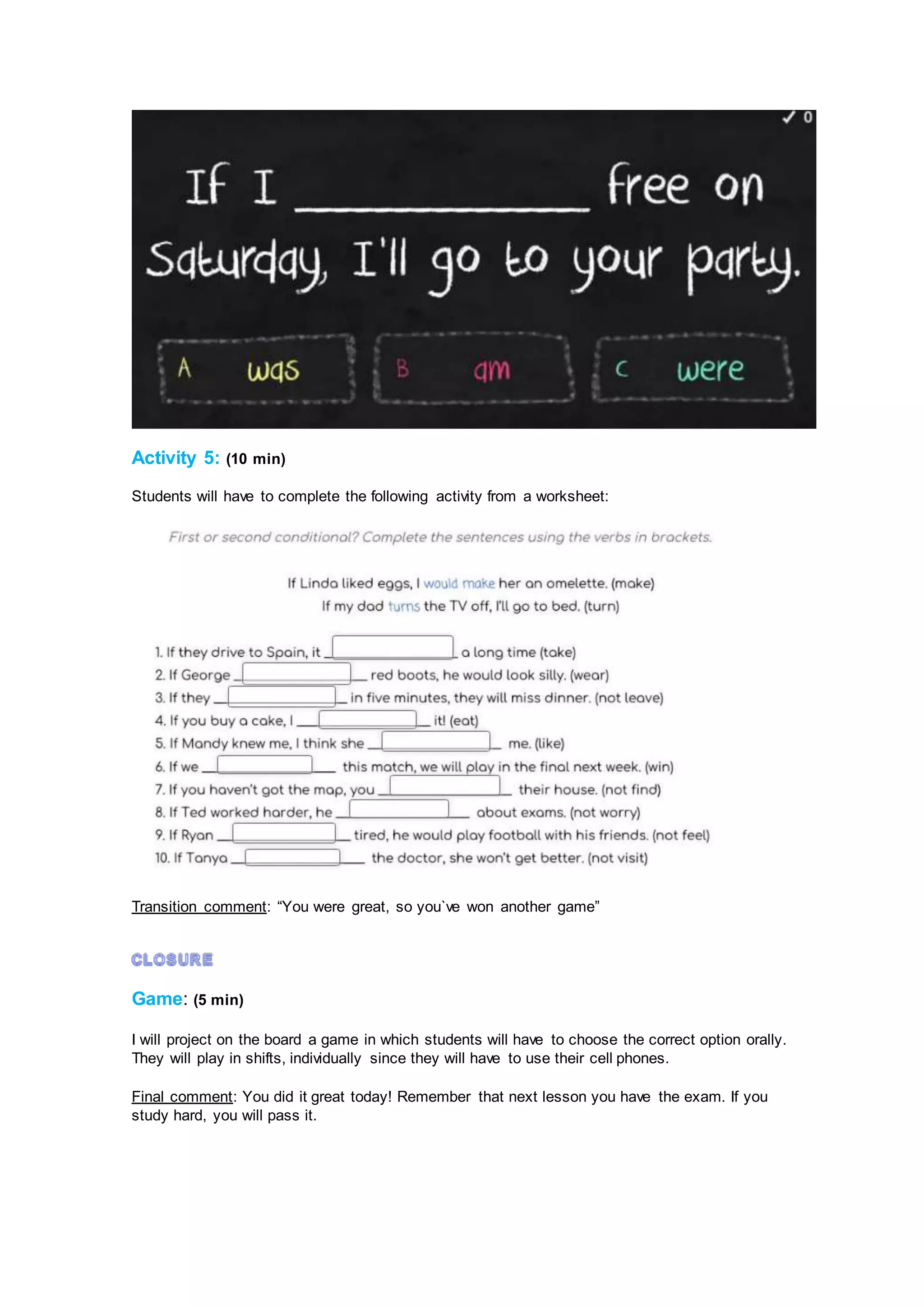 Activity 5: (10 min)
Students will have to complete the following activity from a worksheet:
Transition comment: “You were great, so you`ve won another game”
Game: (5 min)
I will project on the board a game in which students will have to choose the correct option orally.
They will play in shifts, individually since they will have to use their cell phones.
Final comment: You did it great today! Remember that next lesson you have the exam. If you
study hard, you will pass it.
 