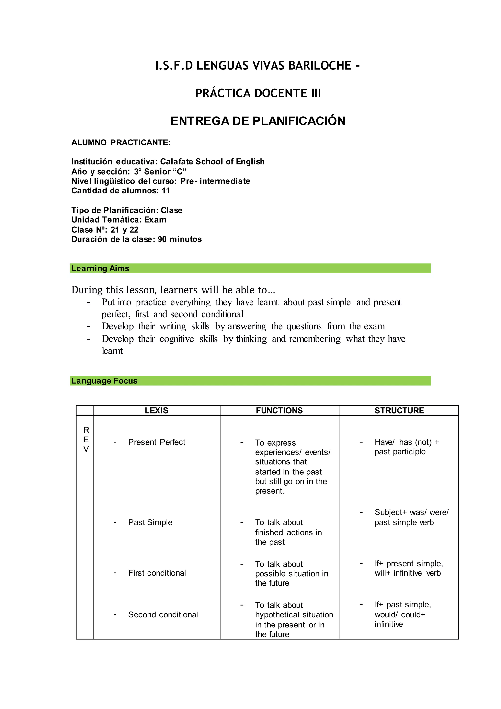 I.S.F.D LENGUAS VIVAS BARILOCHE –
PRÁCTICA DOCENTE III
ENTREGA DE PLANIFICACIÓN
ALUMNO PRACTICANTE:
Institución educativa: Calafate School of English
Año y sección: 3° Senior “C”
Nivel lingüístico del curso: Pre- intermediate
Cantidad de alumnos: 11
Tipo de Planificación: Clase
Unidad Temática: Exam
Clase Nº: 21 y 22
Duración de la clase: 90 minutos
Learning Aims
During this lesson, learners will be able to…
- Put into practice everything they have learnt about past simple and present
perfect, first and second conditional
- Develop their writing skills by answering the questions from the exam
- Develop their cognitive skills by thinking and remembering what they have
learnt
Language Focus
LEXIS FUNCTIONS STRUCTURE
R
E
V
- Present Perfect
- Past Simple
- First conditional
- Second conditional
- To express
experiences/ events/
situations that
started in the past
but still go on in the
present.
- To talk about
finished actions in
the past
- To talk about
possible situation in
the future
- To talk about
hypothetical situation
in the present or in
the future
- Have/ has (not) +
past participle
- Subject+ was/ were/
past simple verb
- If+ present simple,
will+ infinitive verb
- If+ past simple,
would/ could+
infinitive
 