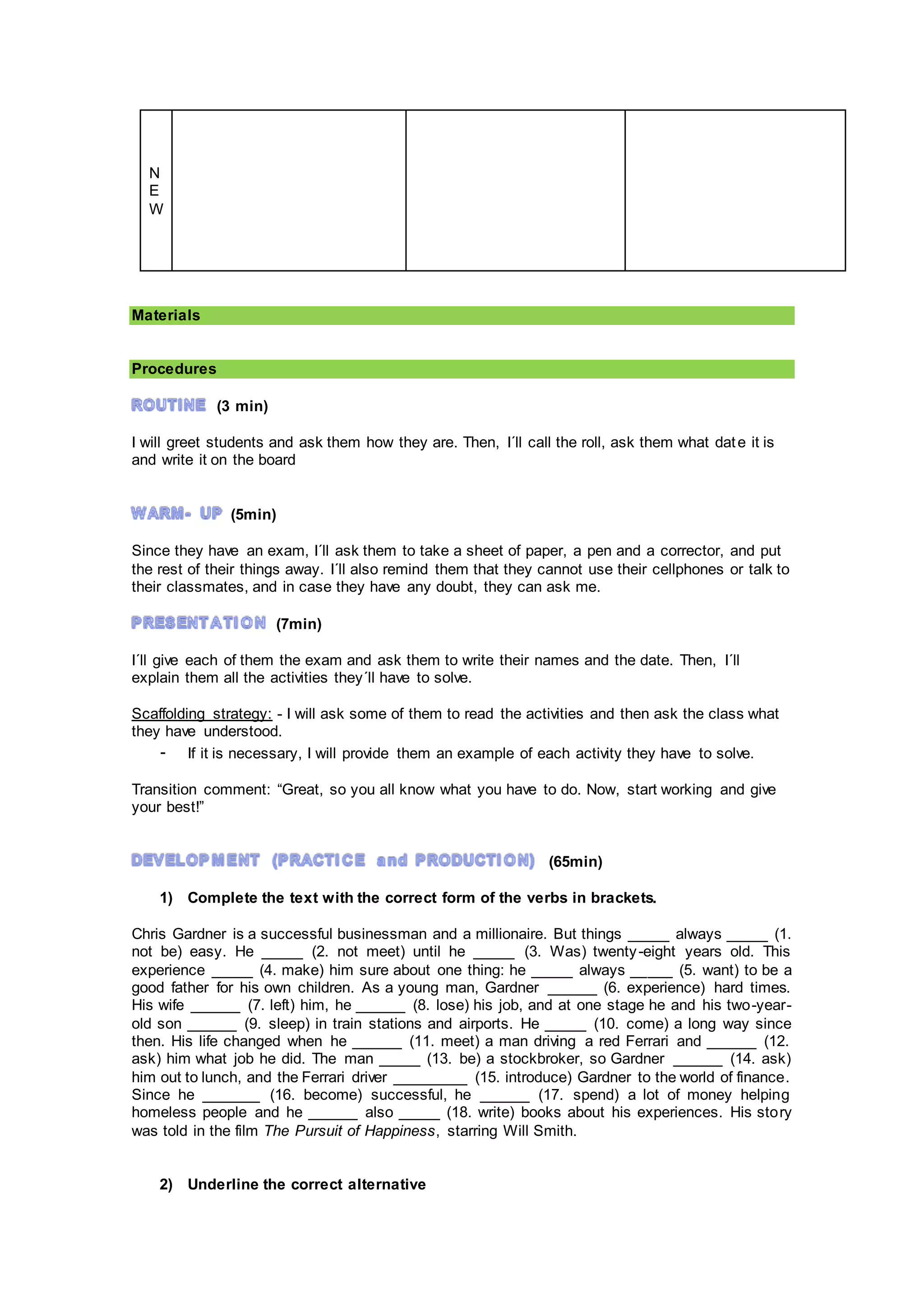 N
E
W
Materials
Procedures
(3 min)
I will greet students and ask them how they are. Then, I´ll call the roll, ask them what date it is
and write it on the board
(5min)
Since they have an exam, I´ll ask them to take a sheet of paper, a pen and a corrector, and put
the rest of their things away. I´ll also remind them that they cannot use their cellphones or talk to
their classmates, and in case they have any doubt, they can ask me.
(7min)
I´ll give each of them the exam and ask them to write their names and the date. Then, I´ll
explain them all the activities they´ll have to solve.
Scaffolding strategy: - I will ask some of them to read the activities and then ask the class what
they have understood.
- If it is necessary, I will provide them an example of each activity they have to solve.
Transition comment: “Great, so you all know what you have to do. Now, start working and give
your best!”
(65min)
1) Complete the text with the correct form of the verbs in brackets.
Chris Gardner is a successful businessman and a millionaire. But things _____ always _____ (1.
not be) easy. He _____ (2. not meet) until he _____ (3. Was) twenty-eight years old. This
experience _____ (4. make) him sure about one thing: he _____ always _____ (5. want) to be a
good father for his own children. As a young man, Gardner ______ (6. experience) hard times.
His wife ______ (7. left) him, he ______ (8. lose) his job, and at one stage he and his two-year-
old son ______ (9. sleep) in train stations and airports. He _____ (10. come) a long way since
then. His life changed when he ______ (11. meet) a man driving a red Ferrari and ______ (12.
ask) him what job he did. The man _____ (13. be) a stockbroker, so Gardner ______ (14. ask)
him out to lunch, and the Ferrari driver _________ (15. introduce) Gardner to the world of finance.
Since he _______ (16. become) successful, he ______ (17. spend) a lot of money helping
homeless people and he ______ also _____ (18. write) books about his experiences. His story
was told in the film The Pursuit of Happiness, starring Will Smith.
2) Underline the correct alternative
 