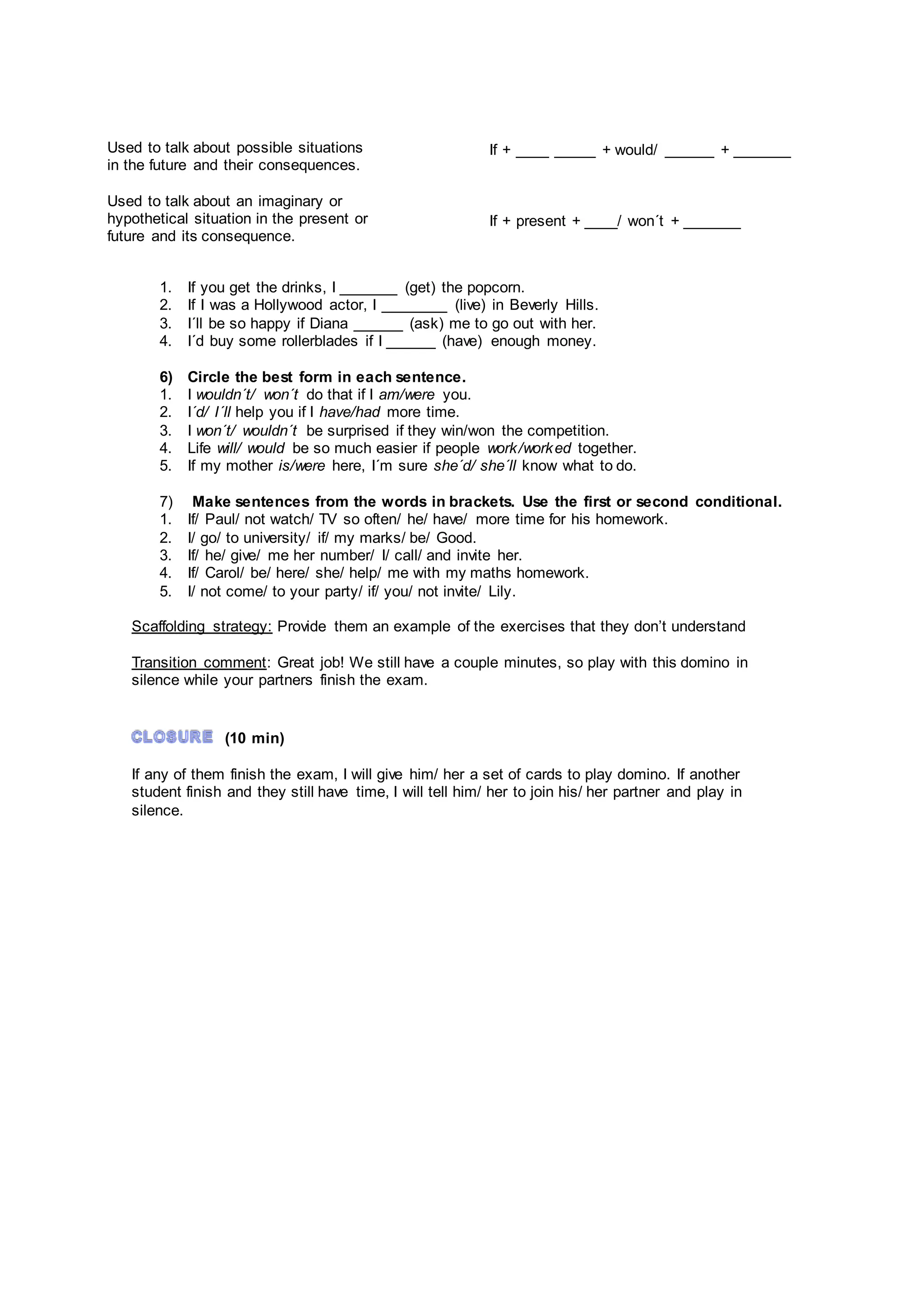1. If you get the drinks, I _______ (get) the popcorn.
2. If I was a Hollywood actor, I ________ (live) in Beverly Hills.
3. I´ll be so happy if Diana ______ (ask) me to go out with her.
4. I´d buy some rollerblades if I ______ (have) enough money.
6) Circle the best form in each sentence.
1. I wouldn´t/ won´t do that if I am/were you.
2. I´d/ I´ll help you if I have/had more time.
3. I won´t/ wouldn´t be surprised if they win/won the competition.
4. Life will/ would be so much easier if people work/worked together.
5. If my mother is/were here, I´m sure she´d/ she´ll know what to do.
7) Make sentences from the words in brackets. Use the first or second conditional.
1. If/ Paul/ not watch/ TV so often/ he/ have/ more time for his homework.
2. I/ go/ to university/ if/ my marks/ be/ Good.
3. If/ he/ give/ me her number/ I/ call/ and invite her.
4. If/ Carol/ be/ here/ she/ help/ me with my maths homework.
5. I/ not come/ to your party/ if/ you/ not invite/ Lily.
Scaffolding strategy: Provide them an example of the exercises that they don’t understand
Transition comment: Great job! We still have a couple minutes, so play with this domino in
silence while your partners finish the exam.
(10 min)
If any of them finish the exam, I will give him/ her a set of cards to play domino. If another
student finish and they still have time, I will tell him/ her to join his/ her partner and play in
silence.
Used to talk about possible situations
in the future and their consequences.
Used to talk about an imaginary or
hypothetical situation in the present or
future and its consequence.
If + ____ _____ + would/ ______ + _______
If + present + ____/ won´t + _______
 