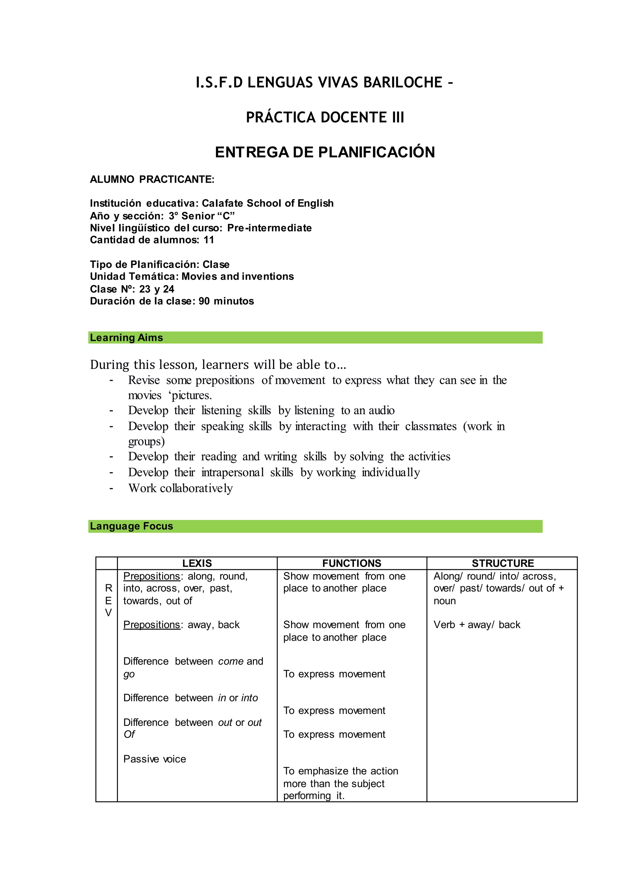 I.S.F.D LENGUAS VIVAS BARILOCHE –
PRÁCTICA DOCENTE III
ENTREGA DE PLANIFICACIÓN
ALUMNO PRACTICANTE:
Institución educativa: Calafate School of English
Año y sección: 3° Senior “C”
Nivel lingüístico del curso: Pre-intermediate
Cantidad de alumnos: 11
Tipo de Planificación: Clase
Unidad Temática: Movies and inventions
Clase Nº: 23 y 24
Duración de la clase: 90 minutos
Learning Aims
During this lesson, learners will be able to…
- Revise some prepositions of movement to express what they can see in the
movies ‘pictures.
- Develop their listening skills by listening to an audio
- Develop their speaking skills by interacting with their classmates (work in
groups)
- Develop their reading and writing skills by solving the activities
- Develop their intrapersonal skills by working individually
- Work collaboratively
Language Focus
LEXIS FUNCTIONS STRUCTURE
R
E
V
Prepositions: along, round,
into, across, over, past,
towards, out of
Prepositions: away, back
Difference between come and
go
Difference between in or into
Difference between out or out
Of
Passive voice
Show movement from one
place to another place
Show movement from one
place to another place
To express movement
To express movement
To express movement
To emphasize the action
more than the subject
performing it.
Along/ round/ into/ across,
over/ past/ towards/ out of +
noun
Verb + away/ back
 