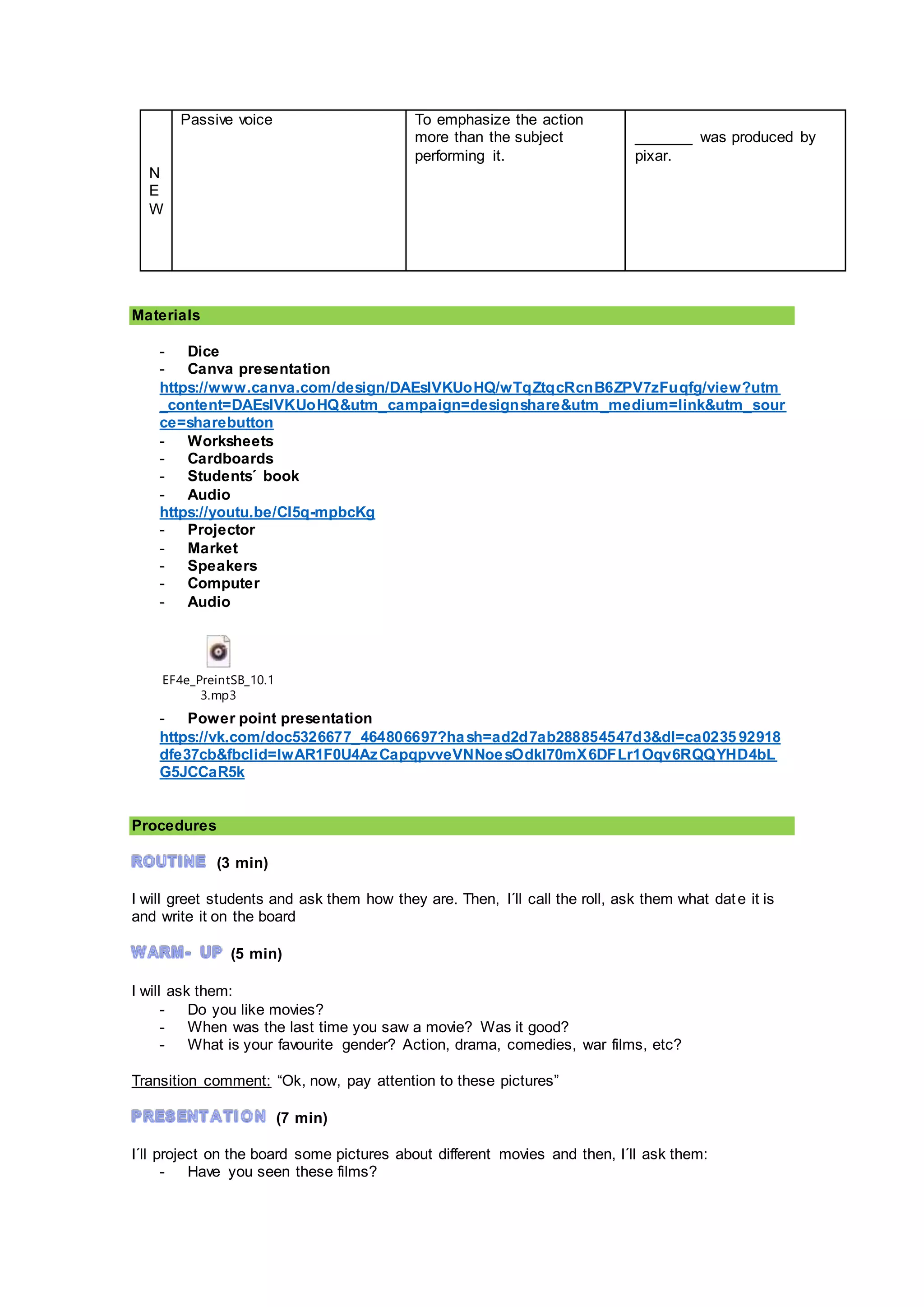 N
E
W
Passive voice To emphasize the action
more than the subject
performing it.
_______ was produced by
pixar.
Materials
- Dice
- Canva presentation
https://www.canva.com/design/DAEslVKUoHQ/wTqZtqcRcnB6ZPV7zFuqfg/view?utm
_content=DAEslVKUoHQ&utm_campaign=designshare&utm_medium=link&utm_sour
ce=sharebutton
- Worksheets
- Cardboards
- Students´ book
- Audio
https://youtu.be/CI5q-mpbcKg
- Projector
- Market
- Speakers
- Computer
- Audio
EF4e_PreintSB_10.1
3.mp3
- Power point presentation
https://vk.com/doc5326677_464806697?hash=ad2d7ab288854547d3&dl=ca0235 92918
dfe37cb&fbclid=IwAR1F0U4AzCapqpvveVNNoesOdkl70mX6DFLr1Oqv6RQQYHD4bL
G5JCCaR5k
Procedures
(3 min)
I will greet students and ask them how they are. Then, I´ll call the roll, ask them what date it is
and write it on the board
(5 min)
I will ask them:
- Do you like movies?
- When was the last time you saw a movie? Was it good?
- What is your favourite gender? Action, drama, comedies, war films, etc?
Transition comment: “Ok, now, pay attention to these pictures”
(7 min)
I´ll project on the board some pictures about different movies and then, I´ll ask them:
- Have you seen these films?
 