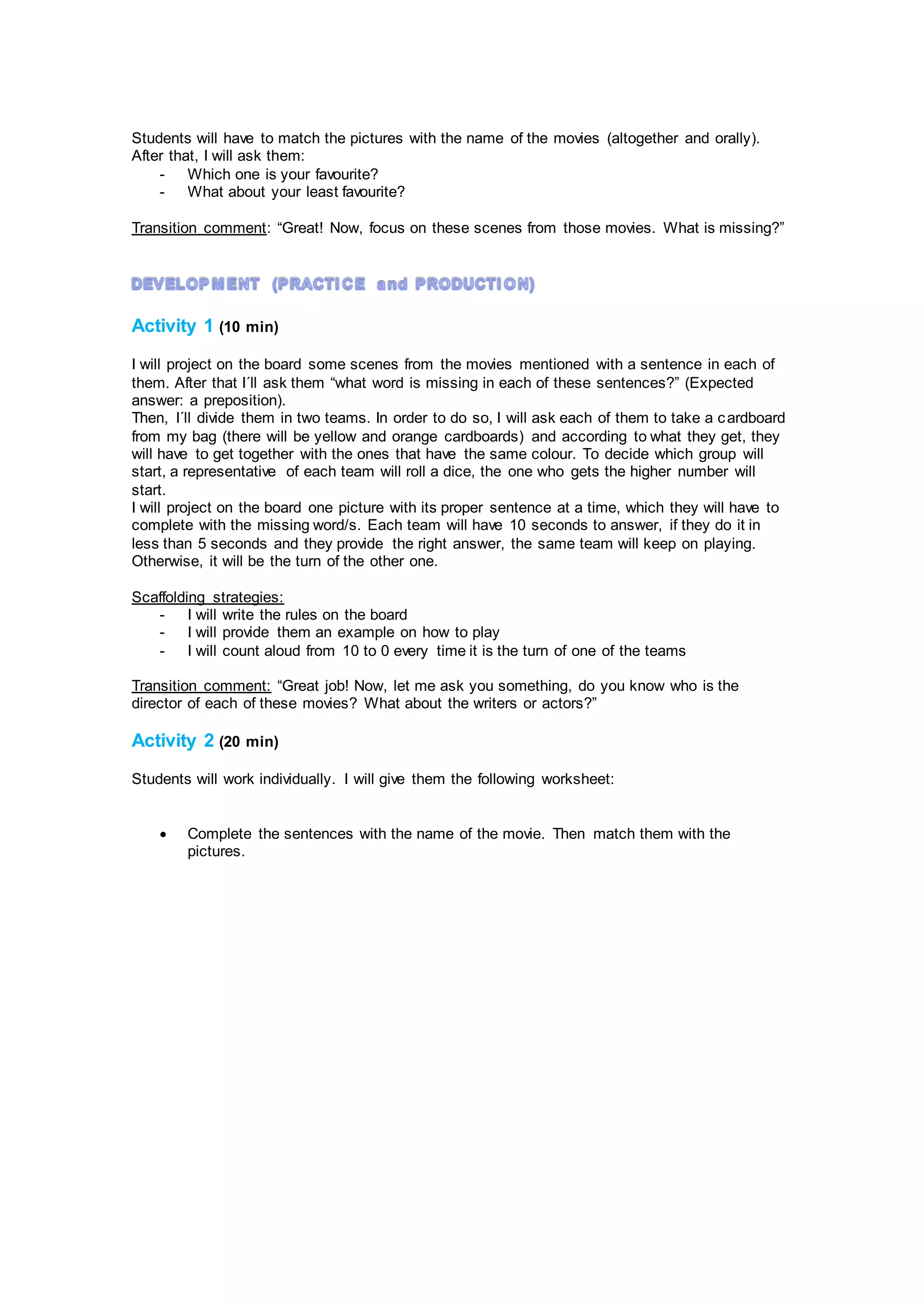 Students will have to match the pictures with the name of the movies (altogether and orally).
After that, I will ask them:
- Which one is your favourite?
- What about your least favourite?
Transition comment: “Great! Now, focus on these scenes from those movies. What is missing?”
Activity 1 (10 min)
I will project on the board some scenes from the movies mentioned with a sentence in each of
them. After that I´ll ask them “what word is missing in each of these sentences?” (Expected
answer: a preposition).
Then, I´ll divide them in two teams. In order to do so, I will ask each of them to take a cardboard
from my bag (there will be yellow and orange cardboards) and according to what they get, they
will have to get together with the ones that have the same colour. To decide which group will
start, a representative of each team will roll a dice, the one who gets the higher number will
start.
I will project on the board one picture with its proper sentence at a time, which they will have to
complete with the missing word/s. Each team will have 10 seconds to answer, if they do it in
less than 5 seconds and they provide the right answer, the same team will keep on playing.
Otherwise, it will be the turn of the other one.
Scaffolding strategies:
- I will write the rules on the board
- I will provide them an example on how to play
- I will count aloud from 10 to 0 every time it is the turn of one of the teams
Transition comment: “Great job! Now, let me ask you something, do you know who is the
director of each of these movies? What about the writers or actors?”
Activity 2 (20 min)
Students will work individually. I will give them the following worksheet:
 Complete the sentences with the name of the movie. Then match them with the
pictures.
 