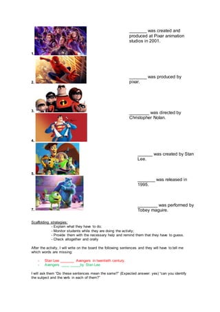 1.
2.
3.
4.
5.
7.
Scaffolding strategies:
- Explain what they have to do;
- Monitor students while they are doing the activity;
- Provide them with the necessary help and remind them that they have to guess.
- Check altogether and orally
After the activity, I will write on the board the following sentences and they will have to tell me
which words are missing:
- Stan Lee _______ Avengers in twentieth century.
- Avengers ____ _____by Stan Lee
I will ask them “Do these sentences mean the same?” (Expected answer: yes) “can you identify
the subject and the verb in each of them?”
_______ was created and
produced at Pixar animation
studios in 2001.
_______ was produced by
pixar.
________ was directed by
Christopher Nolan.
______ was created by Stan
Lee.
_______ was released in
1995.
________ was performed by
Tobey maguire.
 