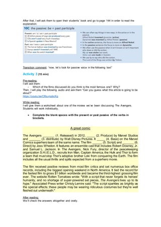 After that, I will ask them to open their students´ book and go to page 144 in order to read the
explanation:
Transition comment: “now, let´s look for passive voice in the following text”
Activity 3 (15 min)
Pre-reading:
I will ask them:
- Which of the films discussed do you think is the most famous one? Why?
Then, I will play the following audio and ask them “Can you guess what this article is going to be
about?”
https://youtu.be/CI5q-mpbcKg
While reading:
I will give them a worksheet about one of the movies we´ve been discussing: The Avengers.
Students will work individually.
 Complete the blank spaces with the present or past passive of the verbs in
brackets.
A great comic
The Avengers _______ (1. Released) in 2012, _____ (2. Produce) by Marvel Studios
and _______ (3. distribute) by Walt Disney Pictures. It _____ (4. Base) on the Marvel
Comics superhero team of the same name. The film ______ (5. Script) and _______ (6.
Direct) by Joss Whedon. It features an ensemble cast that includes Robert Downey, Jr.
and Samuel L. Jackson. In The Avengers, Nick Fury, director of the peacekeeping
organization S.H.I.E.L.D., recruits Iron Man, Captain America, the Hulk and Thor to form
a team that must stop Thor's adoptive brother Loki from conquering the Earth. The film
includes all the usual thrills and spills expected from a superhero movie.
The film received positive reviews from most film critics and set numerous box office
records, including the biggest opening weekend in North America. It tied the record for
the fastest film to gross $1 billion worldwide and became the third-highest grossing film
ever. The website Rotten Tomatoes wrote: "With a script that never forgets its heroes'
humanity, and no shortage of super-powered set pieces, The Avengers lives up to its
hype." Associated Press writer Christy Lemire said: "The script sparkles as brightly as
the special effects; these people may be wearing ridiculous costumes but they're well
fleshed out underneath."
After reading:
We´ll check the answers altogether and orally.
 
