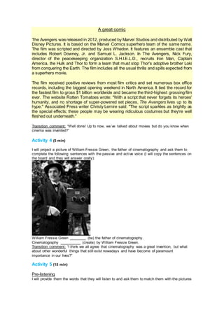 A great comic
The Avengers was released in 2012, produced by Marvel Studios and distributed by Walt
Disney Pictures. It is based on the Marvel Comics superhero team of the same name.
The film was scripted and directed by Joss Whedon. It features an ensemble cast that
includes Robert Downey, Jr. and Samuel L. Jackson. In The Avengers, Nick Fury,
director of the peacekeeping organization S.H.I.E.L.D., recruits Iron Man, Captain
America, the Hulk and Thor to form a team that must stop Thor's adoptive brother Loki
from conquering the Earth. The film includes all the usual thrills and spills expected from
a superhero movie.
The film received positive reviews from most film critics and set numerous box office
records, including the biggest opening weekend in North America. It tied the record for
the fastest film to gross $1 billion worldwide and became the third-highest grossing film
ever. The website Rotten Tomatoes wrote: "With a script that never forgets its heroes'
humanity, and no shortage of super-powered set pieces, The Avengers lives up to its
hype." Associated Press writer Christy Lemire said: "The script sparkles as brightly as
the special effects; these people may be wearing ridiculous costumes but they're well
fleshed out underneath."
Transition comment: “Well done! Up to now, we´ve talked about movies but do you know when
cinema was invented?”
Activity 4 (5 min)
I will project a picture of William Fressie Green, the father of cinematography and ask them to
complete the following sentences with the passive and active voice (I will copy the sentences on
the board and they will answer orally):
William Fressie Green ________ (be) the father of cinematography.
Cinematography __________ (create) by William Fressie Green.
Transition comment: “I think we all agree that cinematography was a great invention, but what
about other wonderful things that still exist nowadays and have become of paramount
importance in our lives?”
Activity 5 (15 min)
Pre-listening
I will provide them the words that they will listen to and ask them to match them with the pictures
 