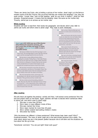 “These are Jamie Lee Curtis, who is holding a picture of her mother, Janet Leigh is in the famous
shower scene of the film Psycho. Did you know that they are mother and daughter? Yes, they are
quite similar, I know! Now, look at that heading, what do you think it means?” (Wait for their
answers. Expected answer: it means that the daughter does, the same as her mother did)
“Exactly, Jamie Lee is an actress as her mother was”
While reading
Students will have to read from their books ten paragraphs and decide which ones refer to
Jamie Lee Curtis and which ones to Janet Leigh. They have to work individually.
After reading
We will check all together the previous activity and then, I will extract some sentences from the
text and project them on the board. Again, learners will have to decide which sentences refers
to Jamie Lee, and which ones to Janet Leigh.
1. She was in more than 50 films
2. She´s been in many different kinds of films
3. She was married four times
4. She´s been married for more than 20 years
5. She´s written several best-selling children´s books
6. She wrote four books
“Why the tenses are different in these sentences? What tenses have been used? Why?”
Expected answers: The ones of Janet Leigh are in the past simple because she is dead. The
ones about Jamie Lee are in the present perfect because she is still alive and the situations are
true about her life up to now.
Transitional comment: “You are just right! Great work guys!”
 