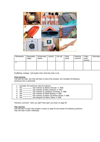 Dishwasher Disposable
nappy
Windscreen
wipers
Lipstick Life raft Solar
panel
Washing
machine
Video
entry
phones
Stockings
I I
Scaffolding strategy: I will explain them what they have to do
While watching
I will play the video and they will have to check their answers and complete the following
sentences from a worksheet:
Transition comment: “were you right? Now open your book on page 83”
After watching
I will ask them to open their student´s books on page 83 and answer the following questions.
They will have to work individually.
 Complete the sentences with the invention.
1. The __________ was invented by Marion Donovan in 1950.
2. The __________ was invented by Mary Anderson in 1903.
3. The __________ was invented by Josephine Cocrhane in 1886.
4. The __________ was invented by Maria Beasley in 1880.
5. The __________ was invented by Marie Van Brittan Brown in 1966.
6. The __________ was designed by Mária Telkes in 1948.
 