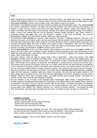 Scaffolding strategies:
- Explain what they have to do;
- Monitor students while they are doing the activity;
- Provide them with the necessary help;
- Walk around them and check the activities.
We will check the answers altogether and orally. Then I will ask them “Which three inventions do
you think are the most important? Which ones you could live without?” They will have to rise their
hands in order to answer and by doing so, everyone will listen to their classmates.
Transition comment: “I see you have different opinions and that is great!
Activity 3 (10min)
Script
Hello, and welcome to Science Now. When we think of famous inventors, we usually think of men – like Alexander
Graham Bell, Guglielmo Marconi, and Thomas Edison. But many of the things which make our lives easier or safer
today were invented by women. And on today’s show, we’re going to look at six of them.
One invention that definitely improved the lives of millions of people was the disposable nappy. They were invented
by a woman called Marion Donovan. Her father and uncle were inventors and, when she had young children, she
invented a nappy that you could use and then throw away. Before her invention, babies wore nappies made of
cotton – like these. And this meant a lot of washing. Although she invented the disposable nappy in the nineteen
forties, it wasn’t until nineteen fifty-one that an American company bought Donovan’s idea. Today, millions of
disposable nappies are used every day, and Donovan’s invention is now more eco-friendly. You can buy
biodegradable nappies! And now another invention which has made life easier.
The dishwasher was invented by a woman called Josephine Cochrane in eighteen eighty-six. She was a rich
American who gave a lot of dinner parties. But she was annoyed that her servants often broke plates and glasses
when they were washing up after a party. Oops! So, Cochrane decided to invent a machine which could wash a lot
of plates and glasses safely. She said, ‘If nobody else is going to invent a dishwasher, then I will!’ She designed
the machine, and then she found a company to make it. At first, only hotels and restaurants bought Cochrane’s new
machine, but today, the dishwasher is used in homes all over the world.
The car was invented by a man, but it was a woman, Mary Anderson, who solved one of the biggest problems of
driving. On a trip to New York in nineteen oh three, Anderson noticed that drivers had to open their windows to see
where they were going when it was raining. When she returned to her home in Alabama, she invented windscreen
wipers, which made driving a lot safer.
Our fourth invention made life safer for people living in flats or apartments – video entry phones. They were
invented in nineteen sixty-six by Marie Van Brittan Brown, a nurse who lived in New York. Her neighbourhood was
quite dangerous and Brown was often at home alone, so she decided to invent something that would make her feel
safer. With the help of her husband, an electrician, she developed a camera that you could put by the front door.
This camera sent a picture of the person at the door to a screen inside the flat, and there was also a microphone
so you could talk to the person outside. If the person was a welcome visitor, you pushed a button to let them in. If
not, you could push another button to contact a security company. This system is now common all over the world.
And now an invention that has saved a lot of lives. The modern life raft was invented by Maria Beasley in eighteen
eighty and then improved in eighteen eighty-two. Before her invention, life rafts were just wooden platforms, and
many people died in accidents at sea. Four of her life rafts were used on the Titanic, alongside the ship’s normal
lifeboats. When the Titanic sank in nineteen twelve, only seven hundred and six people survived, and nearly two
hundred of them were in the life rafts designed by Beasley.
Our last invention is one of today’s most important green technologies. Mária Telkes, a Hungarian-American
scientist, worked at the Massachusetts Institute of Technology in the United States in the nineteen forties. She was
so interested in the power of the sun, that her nickname was ‘the Sun Queen’. In nineteen forty-eight, she designed
the first house which was heated completely by the sun. The system worked for three years. The solar technology
we use today is very different from Telkes’s invention, but – like all our female inventors – she showed the world
what was possible. And today solar technology has the power to change our lives and save our environment.
 