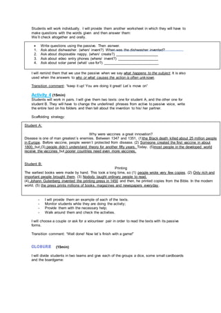 Students will work individually. I will provide them another worksheet in which they will have to
make questions with the words given and then answer them:
We´ll check altogether and orally.
I will remind them that we use the passive when we say what happens to the subject. It is also
used when the answers to who or what causes the action is often unknown.
Transition comment: “keep it up! You are doing it great! Let´s move on”
Activity 4 (15min)
Students will work in pairs. I will give them two texts: one for student A, and the other one for
student B. They will have to change the underlined phrases from active to passive voice, write
the entire text on his folders and then tell about the invention to his/ her partner.
Scaffolding strategy:
- I will provide them an example of each of the texts.
- Monitor students while they are doing the activity;
- Provide them with the necessary help;
- Walk around them and check the activities.
I will choose a couple or ask for a volounteer pair in order to read the texts with its passive
forms.
Transition comment: “Well done! Now let´s finish with a game!”
(15min)
I will divide students in two teams and give each of the groups a dice, some small cardboards
and the boardgame:
 Write questions using the passive. Then asnwer.
1. Ask about dishwasher. (when/ invent?) When was the dishwasher invented?
2. Ask about disposable nappy. (when/ create?) _____________________
3. Ask about video entry phones (where/ invent?) ____________________
4. Ask about solar panel (what/ use for?) ___________________________
Student A:
Why were vaccines a great innovation?
Disease is one of man greatest´s enemies. Between 1347 and 1351, (1)the Black death killed about 25 million people
in Europe. Before vaccine, people weren´t protected from disease. (2) Someone created the first vaccine in about
1800, but (3) people didn´t understand theory for another fifty years. Today, (5)most people in the developed world
receive the vaccines but poorer countries need even more vaccines.
Student B:
Printing
The earliest books were made by hand. This took a long time, so (1) people wrote very few copies. (2) Only rich and
important people brought them. (3) Nodody taught ordinary people to read.
(4) Johann Gutenberg invented the printing press in 1450 and then, he printed copies from the Bible. In the modern
world, (5) the press prints millions of books, magazines and newspapers everyday.
 