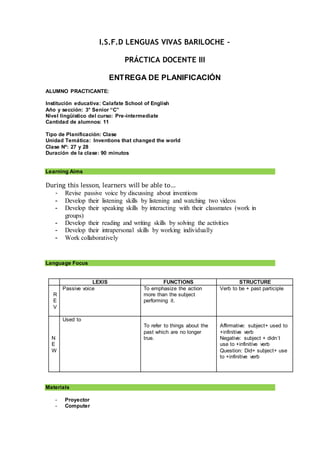 I.S.F.D LENGUAS VIVAS BARILOCHE –
PRÁCTICA DOCENTE III
ENTREGA DE PLANIFICACIÓN
ALUMNO PRACTICANTE:
Institución educativa: Calafate School of English
Año y sección: 3° Senior “C”
Nivel lingüístico del curso: Pre-intermediate
Cantidad de alumnos: 11
Tipo de Planificación: Clase
Unidad Temática: Inventions that changed the world
Clase Nº: 27 y 28
Duración de la clase: 90 minutos
Learning Aims
During this lesson, learners will be able to…
- Revise passive voice by discussing about inventions
- Develop their listening skills by listening and watching two videos
- Develop their speaking skills by interacting with their classmates (work in
groups)
- Develop their reading and writing skills by solving the activities
- Develop their intrapersonal skills by working individually
- Work collaboratively
Language Focus
LEXIS FUNCTIONS STRUCTURE
R
E
V
Passive voice To emphasize the action
more than the subject
performing it.
Verb to be + past participle
N
E
W
Used to
To refer to things about the
past which are no longer
true.
Affirmative: subject+ used to
+infinitive verb
Negative: subject + didn´t
use to +infinitive verb
Question: Did+ subject+ use
to +infinitive verb
Materials
- Proyector
- Computer
 