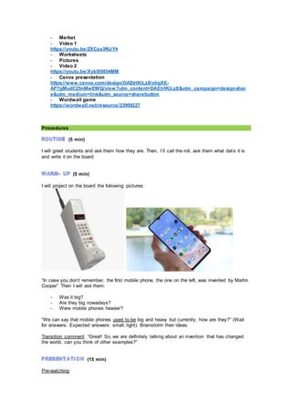 - Market
- Video 1
https://youtu.be/ZXCaa3f6JY4
- Worksheets
- Pictures
- Video 2
https://youtu.be/Xyb5I0854MM
- Canva presentation
https://www.canva.com/design/DAEtrlKiLz8/ohgXE-
AP7gMudC25nMwEWQ/view?utm_content=DAEtrlKiLz8&utm_campaign=designshar
e&utm_medium=link&utm_source=sharebutton
- Wordwall game
https://wordwall.net/resource/23909227
Procedures
(5 min)
I will greet students and ask them how they are. Then, I´ll call the roll, ask them what date it is
and write it on the board
(5 min)
I will project on the board the following pictures:
“In case you don’t remember, the first mobile phone, the one on the left, was invented by Martin
Cooper” Then I will ask them:
- Was it big?
- Are they big nowadays?
- Were mobile phones heavier?
“We can say that mobile phones used to be big and heavy but currently, how are they?” (Wait
for answers. Expected answers: small, light). Brainstorm their ideas.
Transition comment: “Great! So, we are definitely talking about an invention that has changed
the world, can you think of other examples?”
(15 min)
Pre-watching
 