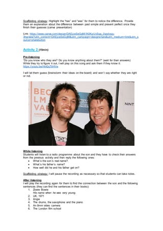 Scaffolding strategy: Highlight the “has” and “was” for them to notice the difference. Provide
them an explanation about the difference between past simple and present perfect once they
finish their guesses (canva presentation)
Link: https://www.canva.com/design/DAEjceSeGgM/IN3KpUvSqa_0qodvgg-
3hg/view?utm_content=DAEjceSeGgM&utm_campaign=designshare&utm_medium=link&utm_s
ource=sharebutton
Activity 2 (15min)
Pre-listening
“Do you know who they are? Do you know anything about them?” (wait for their answers)
While they try to figure it out, I will play on this song and ask them if they know it:
https://youtu.be/HivQqTtiHVw
I will let them guess (brainstorm their ideas on the board) and won´t say whether they are right
or not.
While listening
Students will listen to a radio programme about the son and they have to check their answers
from the previous activity and then reply the following ones:
 What´s the son´s real name?
 What´s his father´s name?
 How well did he and his father get on?
Scaffolding strategy: I will pause the recording as necessary so that students can take notes.
After listening
I will play the recording again for them to find the connection between the son and the following
sentences (they can find the sentences in their books):
1. Zowie Bowie
His name when he was very young.
2. UK, 1971
3. Angie
4. The drums, the saxophone and the piano
5. An 8mm video camera
6. The London film school
 