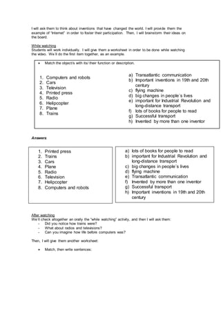 I will ask them to think about inventions that have changed the world. I will provide them the
example of “Internet” in order to foster their participation. Then, I will brainstorm their ideas on
the board.
While watching
Students will work individually. I will give them a worksheet in order to be done while watching
the video. We´ll do the first item together, as an example.
 Match the object/s with its/ their function or description.
Answers:
After watching
We´ll check altogether an orally the “while watching” activity, and then I will ask them:
- Did you notice how trains were?
- What about radios and televisions?
- Can you imagine how life before computers was?
Then, I will give them another worksheet:
 Match, then write sentences:
1. Printed press
2. Trains
3. Cars
4. Plane
5. Radio
6. Television
7. Helipcopter
8. Computers and robots
a) lots of books for people to read
b) important for Industrial Revolution and
long-distance transport
c) big changes in people´s lives
d) flying machine
e) Transatlantic communication
f) Invented by more than one inventor
g) Successful transport
h) Important inventions in 19th and 20th
century
1. Computers and robots
2. Cars
3. Television
4. Printed press
5. Radio
6. Helipcopter
7. Plane
8. Trains
a) Transatlantic communication
b) Important inventions in 19th and 20th
century
c) flying machine
d) big changes in people´s lives
e) important for Industrial Revolution and
long-distance transport
f) lots of books for people to read
g) Successful transport
h) Invented by more than one inventor
 