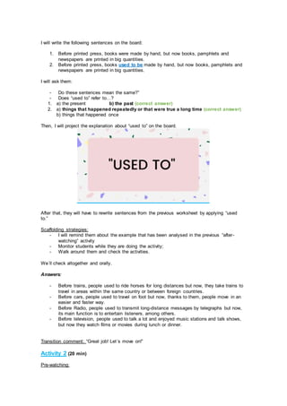 I will write the following sentences on the board:
1. Before printed press, books were made by hand, but now books, pamphlets and
newspapers are printed in big quantities.
2. Before printed press, books used to be made by hand, but now books, pamphlets and
newspapers are printed in big quantities.
I will ask them:
- Do these sentences mean the same?”
- Does “used to” refer to…?
1. a) the present b) the past (correct answer)
2. a) things that happened repeatedly or that were true a long time (correct answer)
b) things that happened once
Then, I will project the explanation about “used to” on the board.
After that, they will have to rewrite sentences from the previous worksheet by applying “used
to.”
Scaffolding strategies:
- I will remind them about the example that has been analysed in the previous “after-
watching” activity
- Monitor students while they are doing the activity;
- Walk around them and check the activities.
We´ll check altogether and orally.
Answers:
- Before trains, people used to ride horses for long distances but now, they take trains to
travel in areas within the same country or between foreign countries.
- Before cars, people used to travel on foot but now, thanks to them, people move in an
easier and faster way.
- Before Radio, people used to transmit long-distance messages by telegraphs but now,
its main function is to entertain listeners, among others.
- Before television, people used to talk a lot and enjoyed music stations and talk shows,
but now they watch films or movies during lunch or dinner.
Transition comment: “Great job! Let´s move on!”
Activity 2 (20 min)
Pre-watching:
 