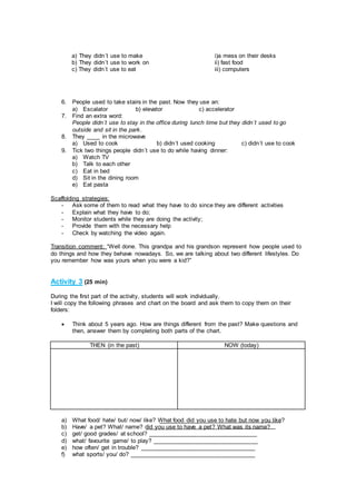 6. People used to take stairs in the past. Now they use an:
a) Escalator b) elevator c) accelerator
7. Find an extra word:
People didn´t use to stay in the office during lunch time but they didn´t used to go
outside and sit in the park.
8. They ____ in the microwave
a) Used to cook b) didn´t used cooking c) didn´t use to cook
9. Tick two things people didn´t use to do while having dinner:
a) Watch TV
b) Talk to each other
c) Eat in bed
d) Sit in the dining room
e) Eat pasta
Scaffolding strategies:
- Ask some of them to read what they have to do since they are different activities
- Explain what they have to do;
- Monitor students while they are doing the activity;
- Provide them with the necessary help
- Check by watching the video again.
Transition comment: “Well done. This grandpa and his grandson represent how people used to
do things and how they behave nowadays. So, we are talking about two different lifestyles. Do
you remember how was yours when you were a kid?”
Activity 3 (25 min)
During the first part of the activity, students will work individually.
I will copy the following phrases and chart on the board and ask them to copy them on their
folders:
 Think about 5 years ago. How are things different from the past? Make questions and
then, answer them by completing both parts of the chart.
THEN (in the past) NOW (today)
a) What food/ hate/ but/ now/ like? What food did you use to hate but now you like?
b) Have/ a pet? What/ name? did you use to have a pet? What was its name?
c) get/ good grades/ at school? _________________________________
d) what/ favourite game/ to play? ________________________________
e) how often/ get in trouble? ___________________________________
f) what sports/ you/ do? ______________________________________
a) They didn´t use to make
b) They didn´t use to work on
c) They didn´t use to eat
i)a mess on their desks
ii) fast food
iii) computers
 