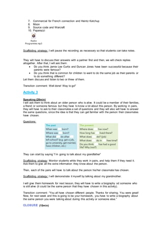 7. Commercial for French connection and Heintz Ketchup
8. Moon
9. Source code and Warcraft
10. Paparazzi
Radio
Programme.mp3
Scaffolding strategy: I will pause the recording as necessary so that students can take notes.
They will have to discuss their answers with a partner first and then, we will check replies
altogether. After that, I will ask them:
 Do you think Jamie Lee Curtis and Duncan Jones have been successful because their
parents were famous?
 Do you think that is common for children to want to do the same job as their parents or
to do something different?
Let them discuss and listen to two or three of them.
Transition comment: Well done! Way to go!”
Activity 3
Speaking (20min)
I will ask them to think about an older person who is alive. It could be a member of their families,
a friend or someone famous but they have to know a lot about this person. By working in pairs,
they will have to ask to their classmates a set of questions and they will also will have to answer
the same questions, since the idea is that they can get familiar with the person their classmates
have chosen.
Questions:
They can start by saying “I´m going to talk about my grandfather”
Scaffolding strategy: Monitor students while they work in pairs, and help them if they need it.
Ask them to give all the extra information they know about the person.
Then, each of the pairs will have to talk about the person his/her classmate has chosen.
Scaffolding strategy: I will demonstrate it myself by talking about my grandmother.
I will give them homework for next lesson, they will have to write a biography od someone who
is still alive (it could be the same person that they have chosen in this activity).
Transition comment: “You all have chosen different people. Thanks for sharing. You were great!
Now, for next week and this is going to be your homework, you have to write a biography about
the same person you were talking about during this activity or someone else.”
(15min)
 