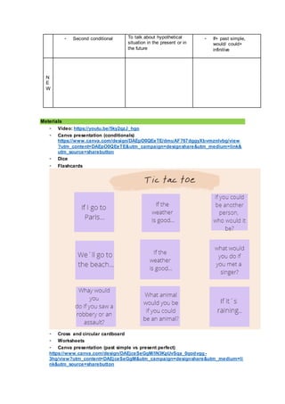 - Second conditional To talk about hypothetical
situation in the present or in
the future
- If+ past simple,
would/ could+
infinitive
N
E
W
Materials
- Video: https://youtu.be/5ky2qzJ_hgo
- Canva presentation (conditionals)
https://www.canva.com/design/DAEpO0QEeTE/dmuAF767dggyXbvmznlvbg/view
?utm_content=DAEpO0QEeTE&utm_campaign=designshare&utm_medium=link&
utm_source=sharebutton
- Dice
- Flashcards
- Cross and circular cardboard
- Worksheets
- Canva presentation (past simple vs present perfect)
https://www.canva.com/design/DAEjceSeGgM/IN3KpUvSqa_0qodvgg -
3hg/view?utm_content=DAEjceSeGgM&utm_campaign=designshare&utm_medium=li
nk&utm_source=sharebutton
 