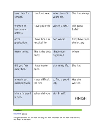 been late for
school?
I couldn’t read when I was 5
years old.
She has always
wanted to
become an
actress.
Have you ever visited Brazil? She got a
BMW
after
graduation.
I have been in
hospital for
two weeks. They have won
the lottery
many times. This is the best
party
I have ever
organized
When
did you first
meet her?
I have never
been
sick in my life. She has
already got
married twice.
It was difficult
for him
to find a good
job.
Has she
written
him a farewell
letter?
When did you visit Brazil?
FINISH
Procedures
(3min)
I will greet students and ask them how they are. Then, I´ll call the roll, ask them what date it is
and write it on the board.
 