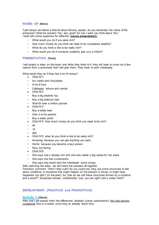 (5min)
“Last lesson we talked a little bit about famous people, do you remember the name of the
actresses? (Wait for answer) Yes, very good! So now I want you think about this:”
I start with some questions for reflection (canva presentation):
- What would you do if you were rich?
- How much money do you think we need to be considered wealthy?
- What do you think is like to be really rich?
- What would you do if someone suddenly give you a million?
(7min)
I will project a video on the board and while they listen to it, they will have to cross out a few
options from a worksheet that I will give them. They have to work individually:
What would they do if they had a lot of money?
 Child N°1:
- Ice cream and chocolates
- A lot of toys
- Cabbages, lettuce and carrots
 Child N°2:
- Buy a big airplane toy
- Buy a big platinum ball
- Wait till have a million pounds
 Child N°3
- Buy a teddy bear
- Give it to his parents
- Buy a water pistol
 Child N°4: How much money do you think you need to be rich?
- 40
- 14
- 400
 Child N°5: what do you think is like to be really rich?
- Amazing, because you can get anything you want
- Horrid, because you became a lazy person
- Nice, but boring
 Child N°6:
- She says she´s already rich and she only needs a big carpet for her stairs
- She says she has a submarine
- She says she would lend the interviewer some money
After watching the video, we will check the answers all together.
Transition comment: “Aren´t they cute? As you could see, they use some structures to talk
about conditions or situations that might happen (in the present or future) or might have
happened but didn´t (in the past). So, how do we call these structures formed by a condition
and a result?” (Expected answer: conditionals) “yes, you are right! Lets´s revise them!”
Activity 1 (15min)
After that I will explain them the differences between (canva presentation) first and second
conditional (this is a review since they´ve already learnt this).
 