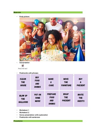 Materials
- Party picture:
- Conversation
Party time.mp3
- Flashcards with phrases
- Worksheet 1
- Worksheet 2
- Canva presentation with explanation
- Flashcards with sentences
Procedures
 