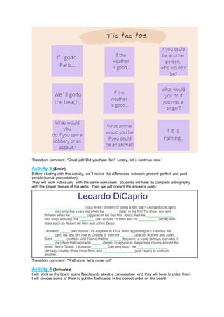 Transition comment: “Great job! Did you have fun? Lovely, let´s continue now.”
Activity 3 (5 min)
Before starting with this activity, we´ll revise the differences between present perfect and past
simple (canva presentation).
They will work individually with the same worksheet. Students will have to complete a biography
with the proper tenses of the verbs. Then we will correct the answers orally:
Transition comment: “Well done, let´s move on!”
Activity 4 (5minutes)
I will stick on the board some flaschcards about a conversation and they will have to order them.
I will choose some of them to put the flashcards in the correct order on the board:
 