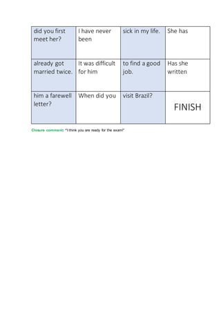 did you first
meet her?
I have never
been
sick in my life. She has
already got
married twice.
It was difficult
for him
to find a good
job.
Has she
written
him a farewell
letter?
When did you visit Brazil?
FINISH
Closure comment: “I think you are ready for the exam!”
 