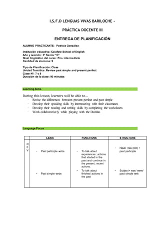 I.S.F.D LENGUAS VIVAS BARILOCHE –
PRÁCTICA DOCENTE III
ENTREGA DE PLANIFICACIÓN
ALUMNO PRACTICANTE: Patricia González
Institución educativa: Calafate School of English
Año y sección: 3° Senior “C”
Nivel lingüístico del curso: Pre- intermediate
Cantidad de alumnos: 9
Tipo de Planificación: Clase
Unidad Temática: Review past simple and present perfect
Clase Nº: 7 y 8
Duración de la clase: 90 minutos
Learning Aims
During this lesson, learners will be able to…
- Revise the differences between present perfect and past simple
- Develop their speaking skills by interreacting with their classmates
- Develop their reading and writing skills by completing the worksheets
- Work collaboratively while playing with the Domino
Language Focus
LEXIS FUNCTIONS STRUCTURE
R
E
V - Past participle verbs
- Past simple verbs
- To talk about
experiences, actions
that started in the
past and continue in
the present, recent
actions.
- To talk about
finished actions in
the past
- Have/ has (not) +
past participle
- Subject+ was/ were/
past simple verb
 