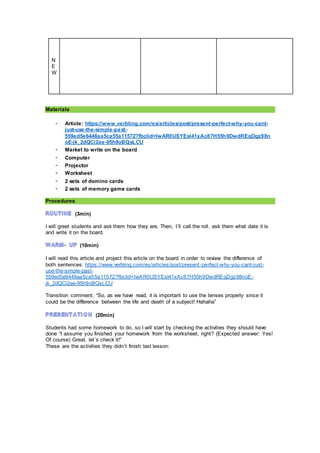 N
E
W
Materials
- Article: https://www.verbling.com/es/articles/post/present-perfect-why-you-cant-
just-use-the-simple-past-
559ed5e6448aa5ca55a11572?fbclid=IwAR0USYEsI41xAc87H55h9DwdREqDgz98n
oE-jk_2dQCi2ae-95h9oBQsLCU
- Market to write on the board
- Computer
- Projector
- Worksheet
- 2 sets of domino cards
- 2 sets of memory game cards
Procedures
(3min)
I will greet students and ask them how they are. Then, I´ll call the roll, ask them what date it is
and write it on the board.
(10min)
I will read this article and project this article on the board in order to review the difference of
both sentences: https://www.verbling.com/es/articles/post/present-perfect-why-you-cant-just-
use-the-simple-past-
559ed5e6448aa5ca55a11572?fbclid=IwAR0USYEsI41xAc87H55h9DwdREqDgz98noE-
jk_2dQCi2ae-95h9oBQsLCU
Transition comment: “So, as we have read, it is important to use the tenses properly since it
could be the difference between the life and death of a subject! Hahaha”
(20min)
Students had some homework to do, so I will start by checking the activities they should have
done “I assume you finished your homework from the worksheet, right? (Expected answer: Yes!
Of course) Great, let´s check it!”
These are the activities they didn´t finish last lesson:
 