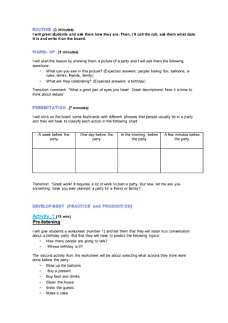 (3 minutes)
I will greet students and ask them how they are. Then, I´ll call the roll, ask them what date
it is and write it on the board.
(5 minutes)
I will start the lesson by showing them a picture of a party and I will ask them the following
questions:
- What can you see in this picture? (Expected answers: people having fun, balloons, a
cake, drinks, friends, family)
- What are they celebrating? (Expected answers: a birthday)
Transition comment: “What a good pair of eyes you have! Great descriptions! Now it is time to
think about details”
(7 minutes)
I will stick on the board some flashcards with different phrases that people usually do in a party
and they will have to classify each action in the following chart:
A week before the
party
One day before the
party
In the morning, before
the party
A few minutes before
the party
Transition: “Great work! It requires a lot of work to plan a party. But now, let me ask you
something, have you ever planned a party for a friend or family?
Activity 1 (15 min)
Pre-listening
I will give students a worksheet (number 1) and tell them that they will listen to a conversation
about a birthday party. But first they will have to predict the following topics:
- How many people are going to talk?
- Whose birthday is it?
The second activity from the worksheet will be about selecting what actions they think were
done before the party:
- Blow up the balloons
- Buy a present
- Buy food and drinks
- Clean the house
- Invite the guests
- Make a cake
 