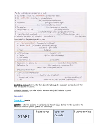Scaffolding strategy: I will monitor them by walking through the classroom and ask them if they
have any doubts or question.
Transition comment: “you have worked very hard today! You deserve to game!”
Game N°1: (15min)
DOMINO: I will divide students in two teams and they will play a domino in order to practice the
differences between present perfect and past simple.
START
I have never been to
Canada.
I broke my leg
 