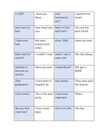 in 2007. Have you
done
your
homework
yet?
I washed my
teeth
and went to
bed.
How long have
you
been in love
with him?
You are the
best friend
I have ever
had.
We have
known each
other
since 2006 Have you ever
been late for
school?
I couldn’t read when I was 5
years old.
She has always
wanted to
become an
actress.
Have you ever visited Brazil? She got a
BMW
after
graduation.
I have been in
hospital for
two weeks. They have won
the lottery
many times. This is the best
party
I have ever
organized
When
did you first
meet her?
I have never
been
sick in my life. She has
 