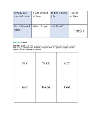 already got
married twice.
It was difficult
for him
to find a good
job.
Has she
written
him a farewell
letter?
When did you visit Brazil?
FINISH
Game N°2: (15min)
MEMORY GAME: I will divide students in two teams, in order to win the cards, the students
have to say a sentence in the affirmative or negative form or a question using the present
perfect of the verb they have in the cards:
SAY TAKE GET
said taken Got
 