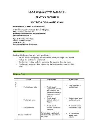 I.S.F.D LENGUAS VIVAS BARILOCHE –
PRÁCTICA DOCENTE III
ENTREGA DE PLANIFICACIÓN
ALUMNO PRACTICANTE: Patricia González
Institución educativa: Calafate School of English
Año y sección: 3° Senior “C”
Nivel lingüístico del curso: Pre-Intermediate
Cantidad de alumnos: 10
Tipo de Planificación: Clase
Unidad Temática: Exam
Clase Nº: 9 y 10
Duración de la clase: 90 minutos
Learning Aims
During this lesson, learners will be able to…
- Put into practice everything they have learnt about past simple and present
perfect, first and second conditional
- Develop their writing skills by answering the questions from the exam
- Develop their cognitive skills by thinking and remembering what they have
learnt
Language Focus
LEXIS FUNCTIONS STRUCTURE
R
E
V - Past participle verbs
- Past simple verbs
- First conditional
Second conditional
- To talk about
experiences, actions
that started in the
past and continue in
the present, recent
actions.
- To talk about
finished actions in
the past
- To talk about
possible situation in
the future
To talk about hypothetical
situation in the present or in
the future
- Have/ has (not) +
past participle
- Subject+ was/ were/
past simple verb
- If+ present simple,
will+ infinitive verb
- If+ past simple,
would/ could+
infinitive
 